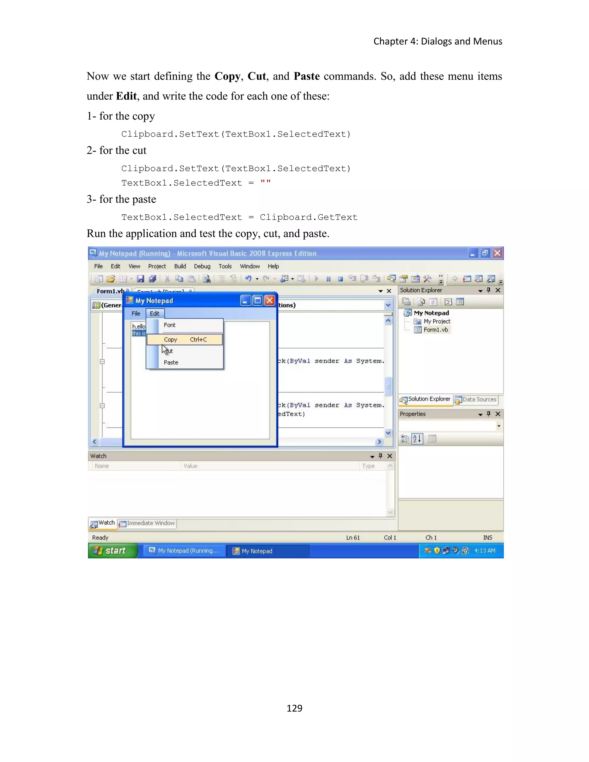 Chapter 4: Dialogs and Menus 129 Now we start defining the Copy, Cut, and Paste commands. So, add these menu items under Edit, and write the code for each one of these: 1- for the copy Clipboard.SetText(TextBox1.SelectedText) 2- for the cut Clipboard.SetText(TextBox1.SelectedText) TextBox1.SelectedText = "" 3- for the paste TextBox1.SelectedText = Clipboard.GetText Run the application and test the copy, cut, and paste. 