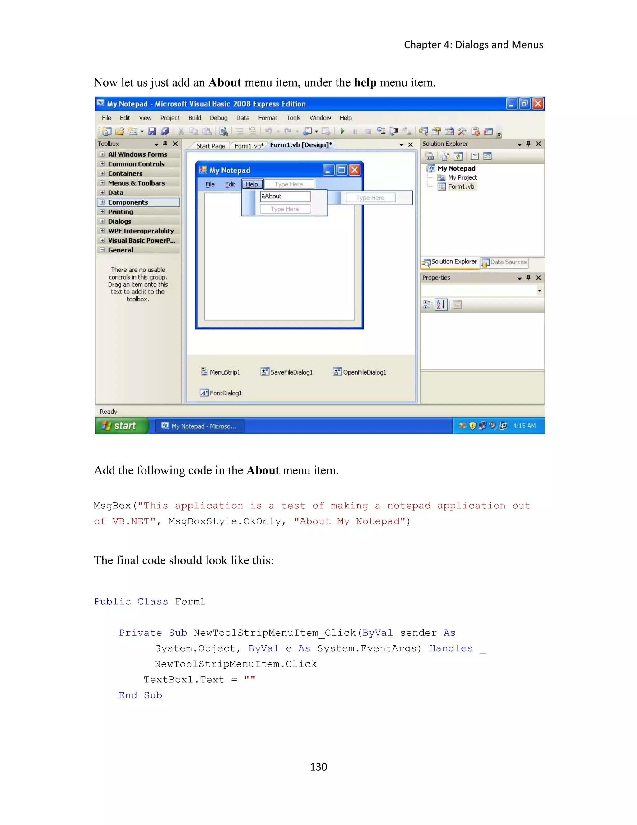 Chapter 4: Dialogs and Menus 130 Now let us just add an About menu item, under the help menu item. Add the following code in the About menu item. MsgBox("This application is a test of making a notepad application out of VB.NET", MsgBoxStyle.OkOnly, "About My Notepad") The final code should look like this: Public Class Form1 Private Sub NewToolStripMenuItem_Click(ByVal sender As System.Object, ByVal e As System.EventArgs) Handles _ NewToolStripMenuItem.Click TextBox1.Text = "" End Sub 