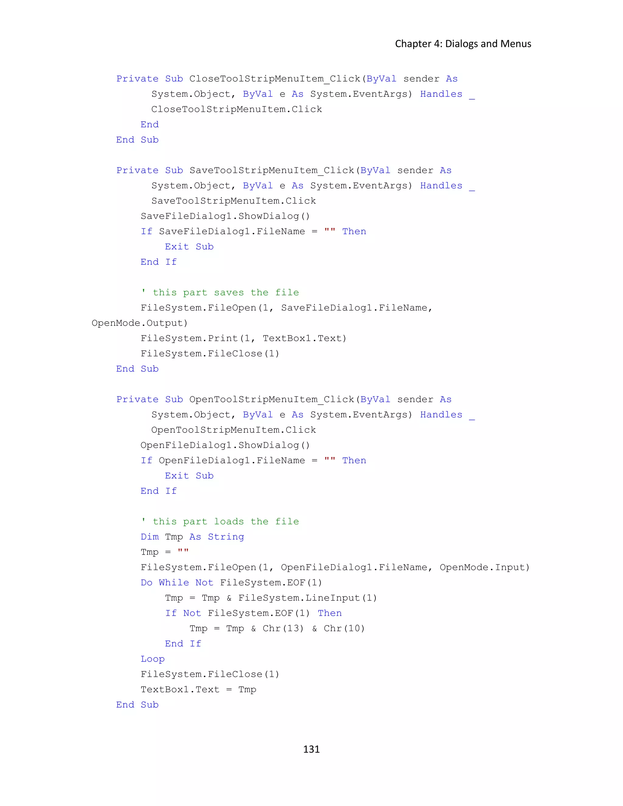 Chapter 4: Dialogs and Menus 131 Private Sub CloseToolStripMenuItem_Click(ByVal sender As System.Object, ByVal e As System.EventArgs) Handles _ CloseToolStripMenuItem.Click End End Sub Private Sub SaveToolStripMenuItem_Click(ByVal sender As System.Object, ByVal e As System.EventArgs) Handles _ SaveToolStripMenuItem.Click SaveFileDialog1.ShowDialog() If SaveFileDialog1.FileName = "" Then Exit Sub End If ' this part saves the file FileSystem.FileOpen(1, SaveFileDialog1.FileName, OpenMode.Output) FileSystem.Print(1, TextBox1.Text) FileSystem.FileClose(1) End Sub Private Sub OpenToolStripMenuItem_Click(ByVal sender As System.Object, ByVal e As System.EventArgs) Handles _ OpenToolStripMenuItem.Click OpenFileDialog1.ShowDialog() If OpenFileDialog1.FileName = "" Then Exit Sub End If ' this part loads the file Dim Tmp As String Tmp = "" FileSystem.FileOpen(1, OpenFileDialog1.FileName, OpenMode.Input) Do While Not FileSystem.EOF(1) Tmp = Tmp & FileSystem.LineInput(1) If Not FileSystem.EOF(1) Then Tmp = Tmp & Chr(13) & Chr(10) End If Loop FileSystem.FileClose(1) TextBox1.Text = Tmp End Sub 