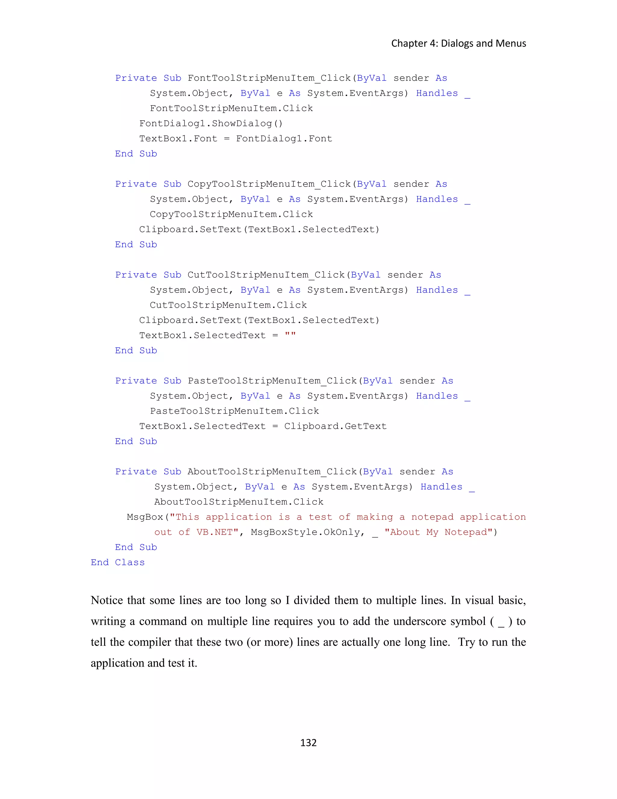 Chapter 4: Dialogs and Menus 132 Private Sub FontToolStripMenuItem_Click(ByVal sender As System.Object, ByVal e As System.EventArgs) Handles _ FontToolStripMenuItem.Click FontDialog1.ShowDialog() TextBox1.Font = FontDialog1.Font End Sub Private Sub CopyToolStripMenuItem_Click(ByVal sender As System.Object, ByVal e As System.EventArgs) Handles _ CopyToolStripMenuItem.Click Clipboard.SetText(TextBox1.SelectedText) End Sub Private Sub CutToolStripMenuItem_Click(ByVal sender As System.Object, ByVal e As System.EventArgs) Handles _ CutToolStripMenuItem.Click Clipboard.SetText(TextBox1.SelectedText) TextBox1.SelectedText = "" End Sub Private Sub PasteToolStripMenuItem_Click(ByVal sender As System.Object, ByVal e As System.EventArgs) Handles _ PasteToolStripMenuItem.Click TextBox1.SelectedText = Clipboard.GetText End Sub Private Sub AboutToolStripMenuItem_Click(ByVal sender As System.Object, ByVal e As System.EventArgs) Handles _ AboutToolStripMenuItem.Click MsgBox("This application is a test of making a notepad application out of VB.NET", MsgBoxStyle.OkOnly, _ "About My Notepad") End Sub End Class Notice that some lines are too long so I divided them to multiple lines. In visual basic, writing a command on multiple line requires you to add the underscore symbol ( _ ) to tell the compiler that these two (or more) lines are actually one long line. Try to run the application and test it. 