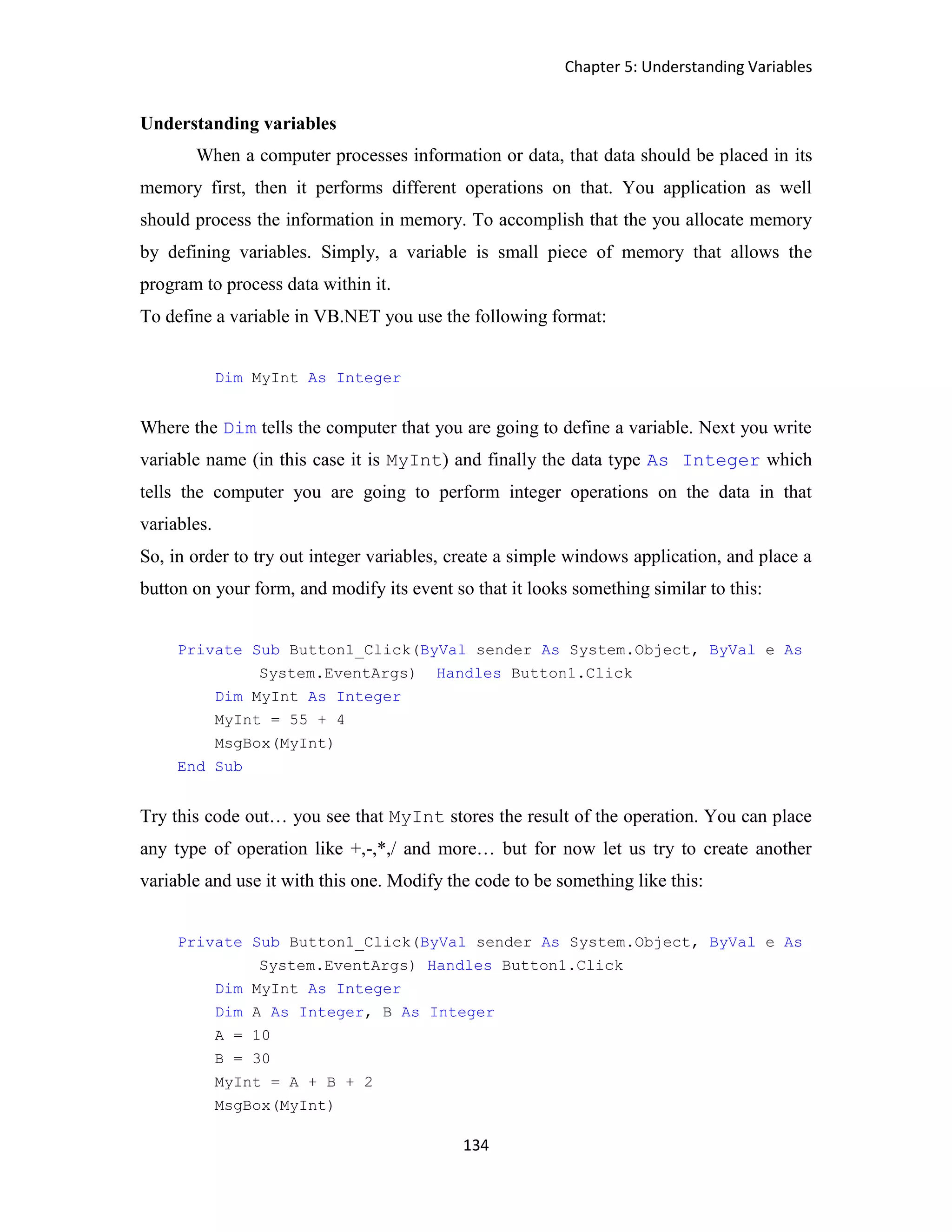 Chapter 5: Understanding Variables 134 Understanding variables When a computer processes information or data, that data should be placed in its memory first, then it performs different operations on that. You application as well should process the information in memory. To accomplish that the you allocate memory by defining variables. Simply, a variable is small piece of memory that allows the program to process data within it. To define a variable in VB.NET you use the following format: Dim MyInt As Integer Where the Dim tells the computer that you are going to define a variable. Next you write variable name (in this case it is MyInt) and finally the data type As Integer which tells the computer you are going to perform integer operations on the data in that variables. So, in order to try out integer variables, create a simple windows application, and place a button on your form, and modify its event so that it looks something similar to this: Private Sub Button1_Click(ByVal sender As System.Object, ByVal e As System.EventArgs) Handles Button1.Click Dim MyInt As Integer MyInt = 55 + 4 MsgBox(MyInt) End Sub Try this code out… you see that MyInt stores the result of the operation. You can place any type of operation like +,-,*,/ and more… but for now let us try to create another variable and use it with this one. Modify the code to be something like this: Private Sub Button1_Click(ByVal sender As System.Object, ByVal e As System.EventArgs) Handles Button1.Click Dim MyInt As Integer Dim A As Integer, B As Integer A = 10 B = 30 MyInt = A + B + 2 MsgBox(MyInt) 