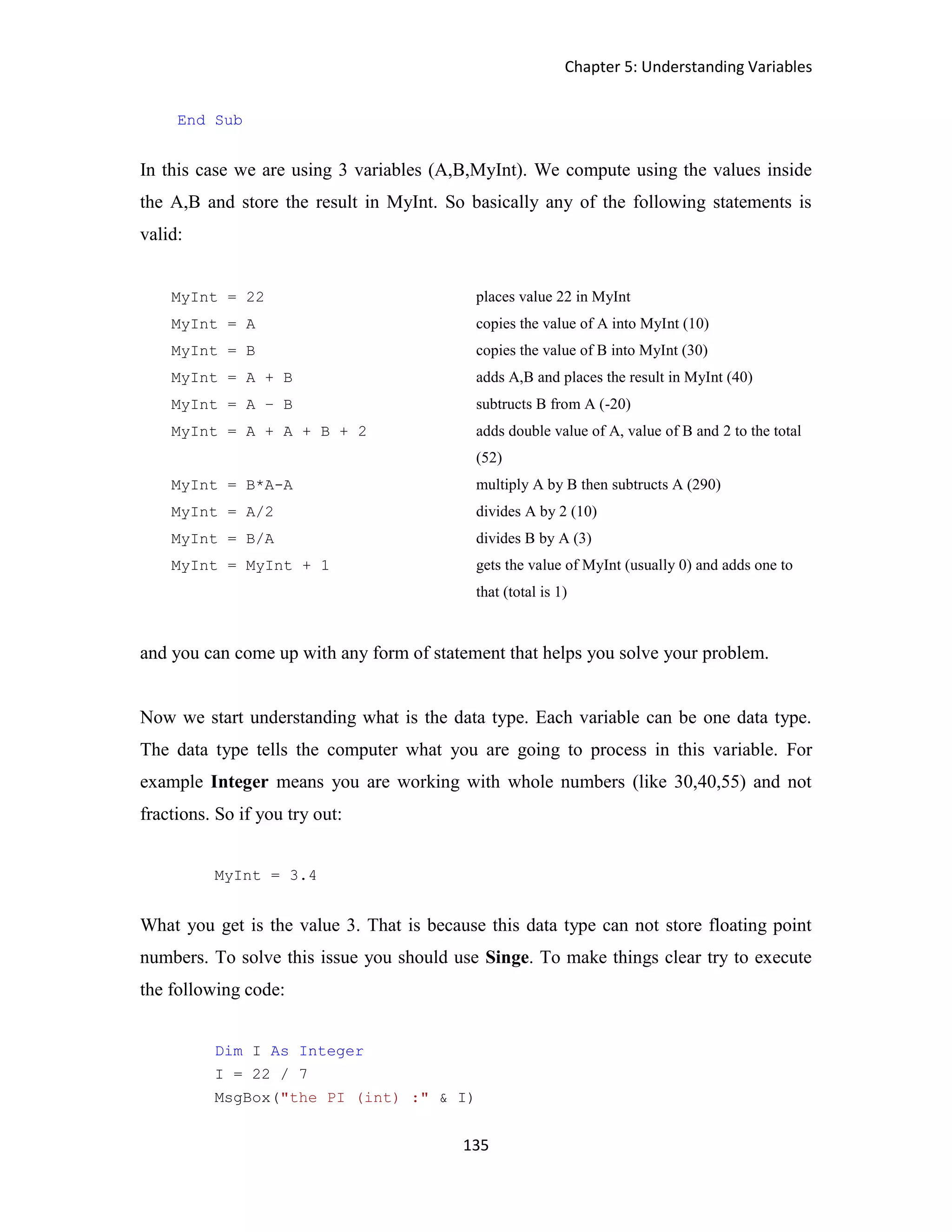 Chapter 5: Understanding Variables 135 End Sub In this case we are using 3 variables (A,B,MyInt). We compute using the values inside the A,B and store the result in MyInt. So basically any of the following statements is valid: MyInt = 22 places value 22 in MyInt MyInt = A copies the value of A into MyInt (10) MyInt = B copies the value of B into MyInt (30) MyInt = A + B adds A,B and places the result in MyInt (40) MyInt = A – B subtructs B from A (-20) MyInt = A + A + B + 2 adds double value of A, value of B and 2 to the total (52) MyInt = B*A-A multiply A by B then subtructs A (290) MyInt = A/2 divides A by 2 (10) MyInt = B/A divides B by A (3) MyInt = MyInt + 1 gets the value of MyInt (usually 0) and adds one to that (total is 1) and you can come up with any form of statement that helps you solve your problem. Now we start understanding what is the data type. Each variable can be one data type. The data type tells the computer what you are going to process in this variable. For example Integer means you are working with whole numbers (like 30,40,55) and not fractions. So if you try out: MyInt = 3.4 What you get is the value 3. That is because this data type can not store floating point numbers. To solve this issue you should use Singe. To make things clear try to execute the following code: Dim I As Integer I = 22 / 7 MsgBox("the PI (int) :" & I) 