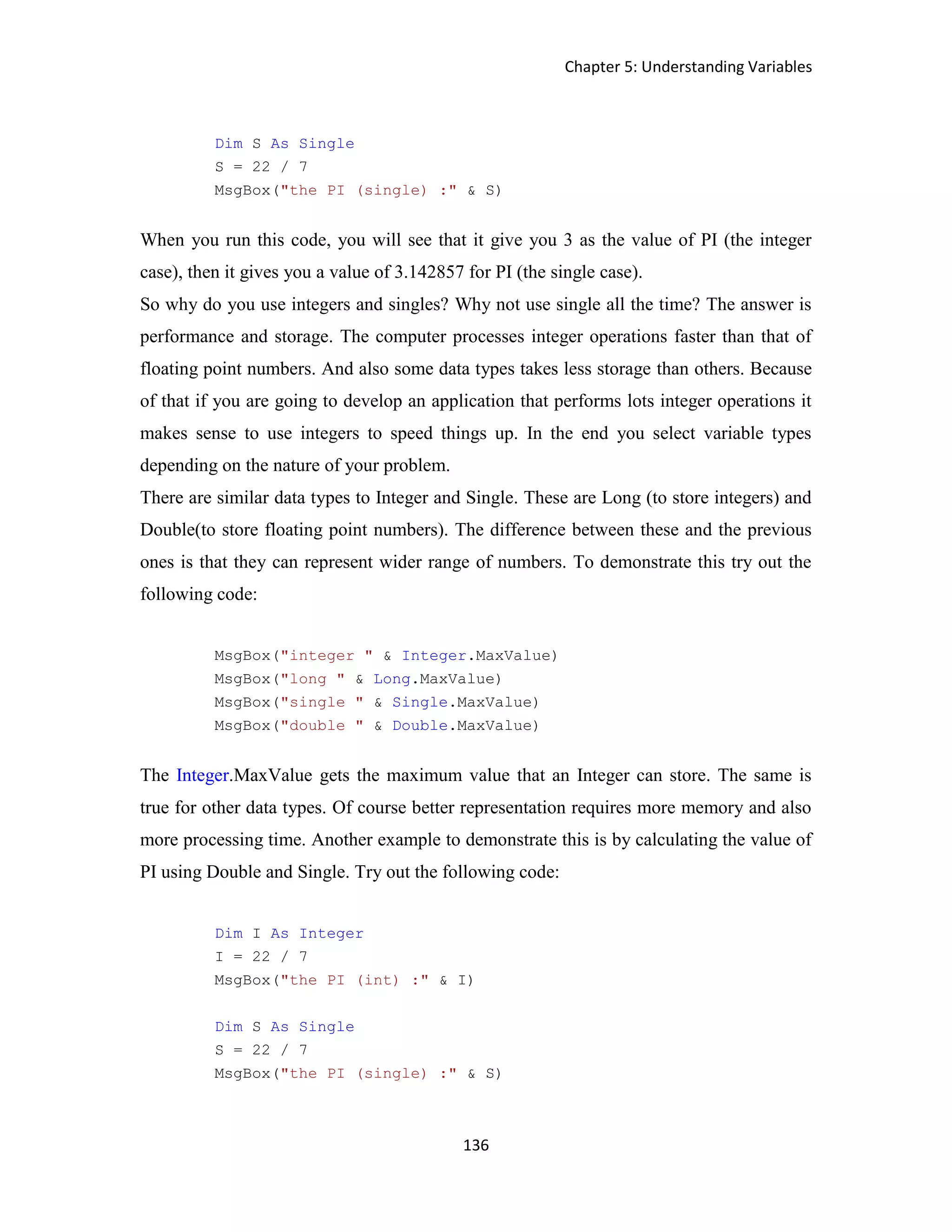 Chapter 5: Understanding Variables 136 Dim S As Single S = 22 / 7 MsgBox("the PI (single) :" & S) When you run this code, you will see that it give you 3 as the value of PI (the integer case), then it gives you a value of 3.142857 for PI (the single case). So why do you use integers and singles? Why not use single all the time? The answer is performance and storage. The computer processes integer operations faster than that of floating point numbers. And also some data types takes less storage than others. Because of that if you are going to develop an application that performs lots integer operations it makes sense to use integers to speed things up. In the end you select variable types depending on the nature of your problem. There are similar data types to Integer and Single. These are Long (to store integers) and Double(to store floating point numbers). The difference between these and the previous ones is that they can represent wider range of numbers. To demonstrate this try out the following code: MsgBox("integer " & Integer.MaxValue) MsgBox("long " & Long.MaxValue) MsgBox("single " & Single.MaxValue) MsgBox("double " & Double.MaxValue) The Integer.MaxValue gets the maximum value that an Integer can store. The same is true for other data types. Of course better representation requires more memory and also more processing time. Another example to demonstrate this is by calculating the value of PI using Double and Single. Try out the following code: Dim I As Integer I = 22 / 7 MsgBox("the PI (int) :" & I) Dim S As Single S = 22 / 7 MsgBox("the PI (single) :" & S) 