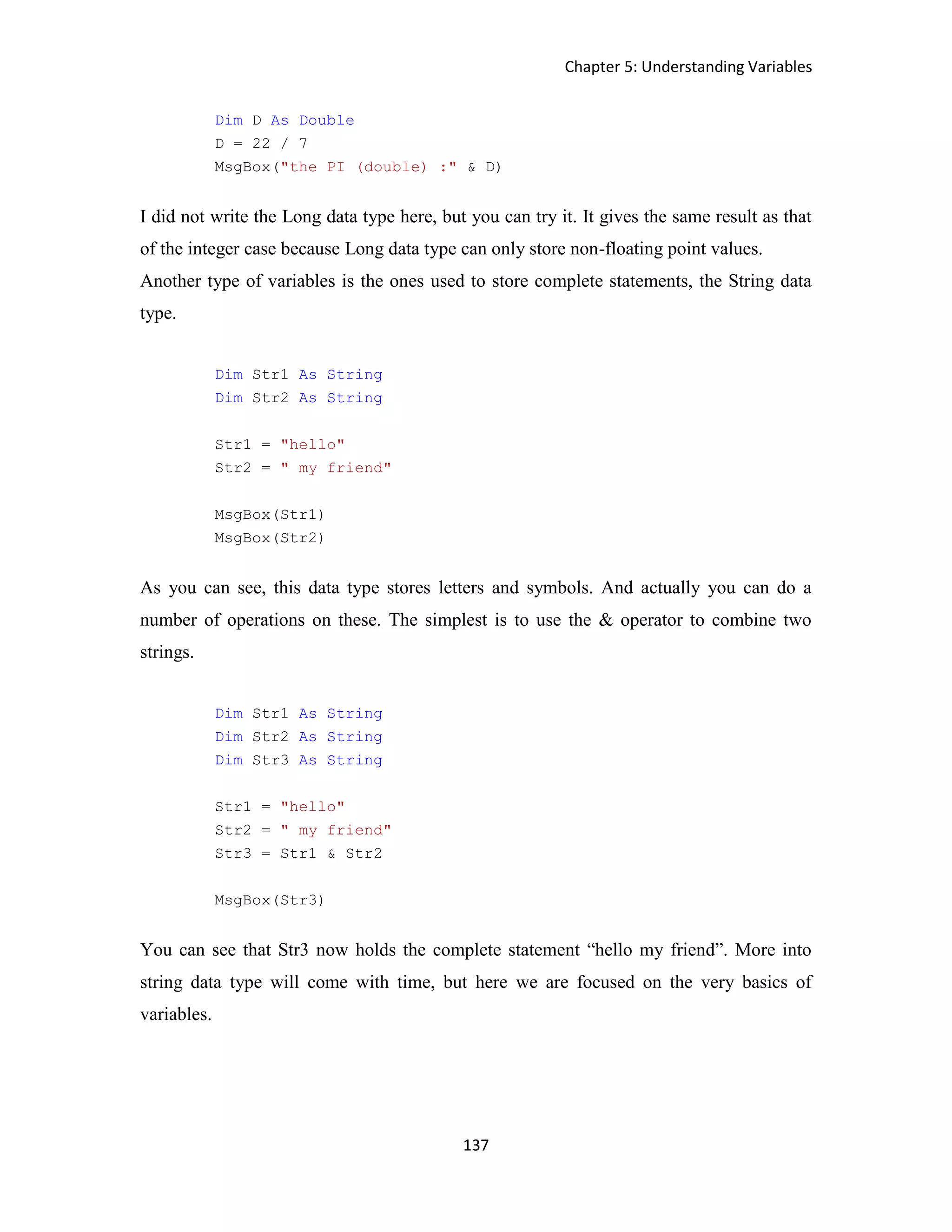 Chapter 5: Understanding Variables 137 Dim D As Double D = 22 / 7 MsgBox("the PI (double) :" & D) I did not write the Long data type here, but you can try it. It gives the same result as that of the integer case because Long data type can only store non-floating point values. Another type of variables is the ones used to store complete statements, the String data type. Dim Str1 As String Dim Str2 As String Str1 = "hello" Str2 = " my friend" MsgBox(Str1) MsgBox(Str2) As you can see, this data type stores letters and symbols. And actually you can do a number of operations on these. The simplest is to use the & operator to combine two strings. Dim Str1 As String Dim Str2 As String Dim Str3 As String Str1 = "hello" Str2 = " my friend" Str3 = Str1 & Str2 MsgBox(Str3) You can see that Str3 now holds the complete statement “hello my friend”. More into string data type will come with time, but here we are focused on the very basics of variables. 