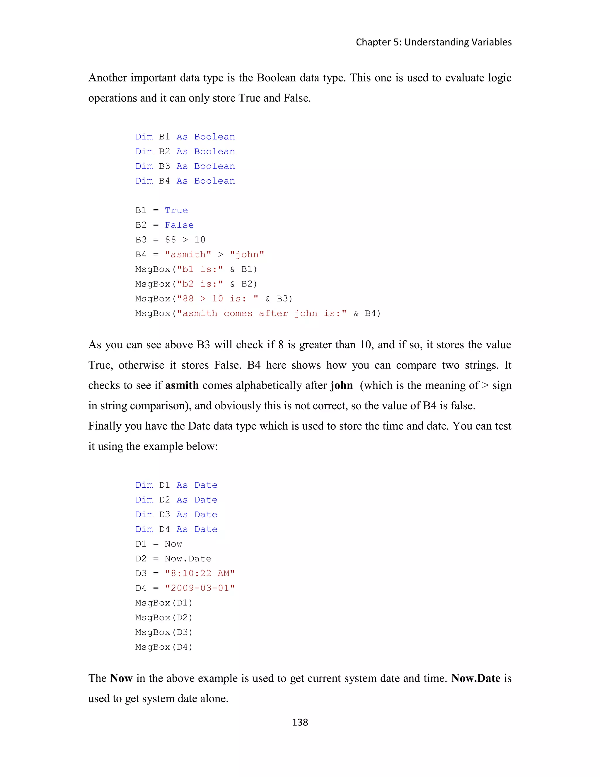 Chapter 5: Understanding Variables 138 Another important data type is the Boolean data type. This one is used to evaluate logic operations and it can only store True and False. Dim B1 As Boolean Dim B2 As Boolean Dim B3 As Boolean Dim B4 As Boolean B1 = True B2 = False B3 = 88 > 10 B4 = "asmith" > "john" MsgBox("b1 is:" & B1) MsgBox("b2 is:" & B2) MsgBox("88 > 10 is: " & B3) MsgBox("asmith comes after john is:" & B4) As you can see above B3 will check if 8 is greater than 10, and if so, it stores the value True, otherwise it stores False. B4 here shows how you can compare two strings. It checks to see if asmith comes alphabetically after john (which is the meaning of > sign in string comparison), and obviously this is not correct, so the value of B4 is false. Finally you have the Date data type which is used to store the time and date. You can test it using the example below: Dim D1 As Date Dim D2 As Date Dim D3 As Date Dim D4 As Date D1 = Now D2 = Now.Date D3 = "8:10:22 AM" D4 = "2009-03-01" MsgBox(D1) MsgBox(D2) MsgBox(D3) MsgBox(D4) The Now in the above example is used to get current system date and time. Now.Date is used to get system date alone. 