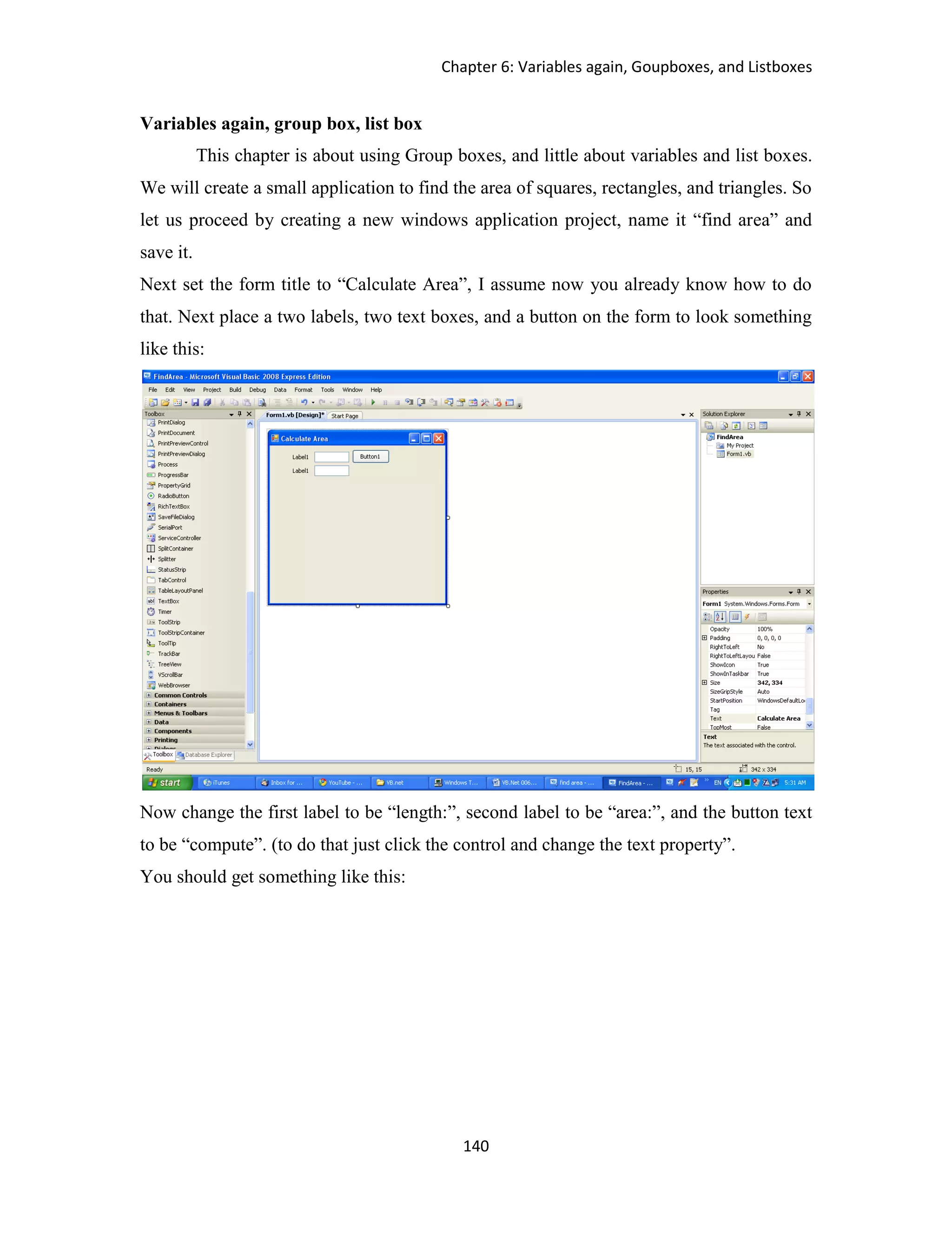 Chapter 6: Variables again, Goupboxes, and Listboxes 140 Variables again, group box, list box This chapter is about using Group boxes, and little about variables and list boxes. We will create a small application to find the area of squares, rectangles, and triangles. So let us proceed by creating a new windows application project, name it “find area” and save it. Next set the form title to “Calculate Area”, I assume now you already know how to do that. Next place a two labels, two text boxes, and a button on the form to look something like this: Now change the first label to be “length:”, second label to be “area:”, and the button text to be “compute”. (to do that just click the control and change the text property”. You should get something like this: 