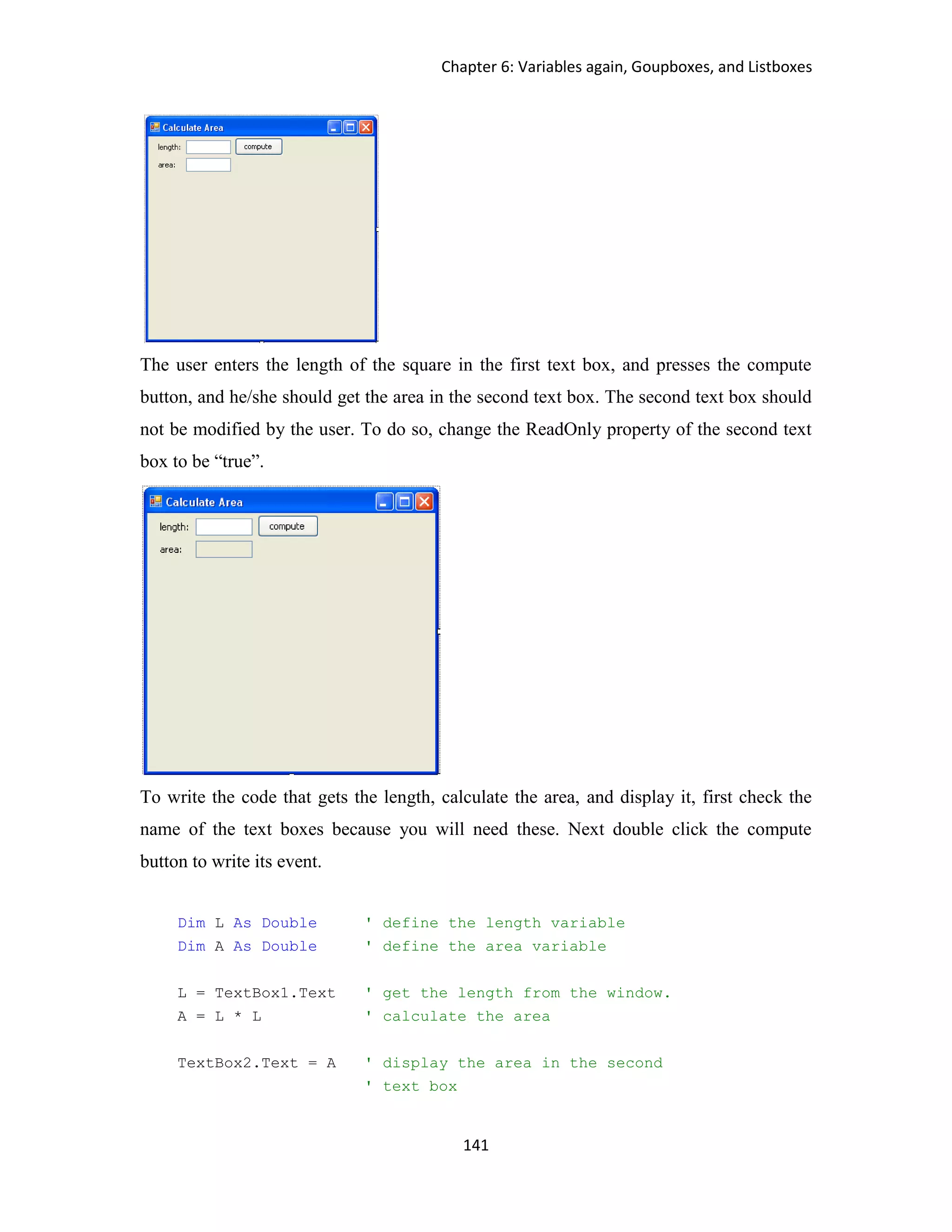 Chapter 6: Variables again, Goupboxes, and Listboxes 141 The user enters the length of the square in the first text box, and presses the compute button, and he/she should get the area in the second text box. The second text box should not be modified by the user. To do so, change the ReadOnly property of the second text box to be “true”. To write the code that gets the length, calculate the area, and display it, first check the name of the text boxes because you will need these. Next double click the compute button to write its event. Dim L As Double ' define the length variable Dim A As Double ' define the area variable L = TextBox1.Text ' get the length from the window. A = L * L ' calculate the area TextBox2.Text = A ' display the area in the second ' text box 