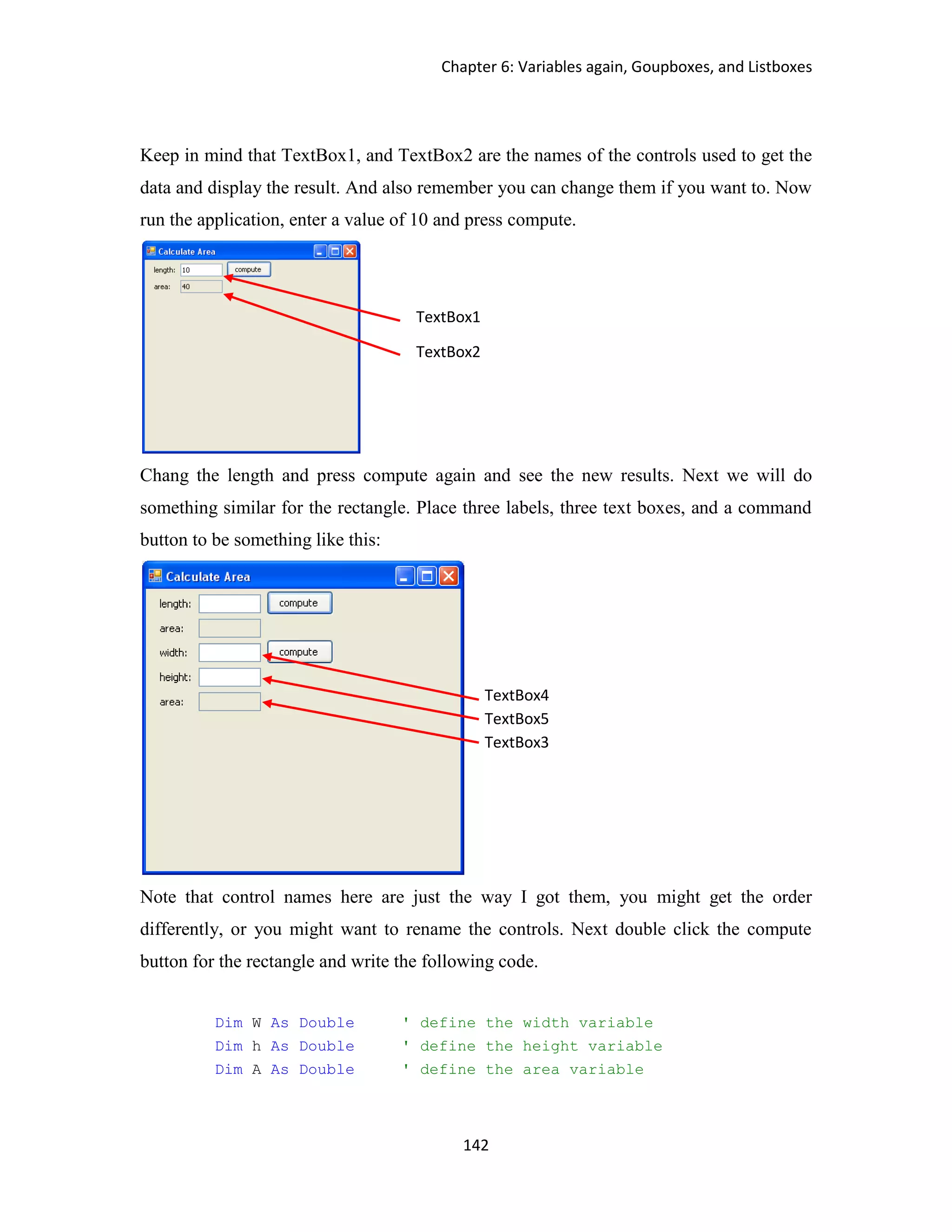 Chapter 6: Variables again, Goupboxes, and Listboxes 142 Keep in mind that TextBox1, and TextBox2 are the names of the controls used to get the data and display the result. And also remember you can change them if you want to. Now run the application, enter a value of 10 and press compute. Chang the length and press compute again and see the new results. Next we will do something similar for the rectangle. Place three labels, three text boxes, and a command button to be something like this: Note that control names here are just the way I got them, you might get the order differently, or you might want to rename the controls. Next double click the compute button for the rectangle and write the following code. Dim W As Double ' define the width variable Dim h As Double ' define the height variable Dim A As Double ' define the area variable TextBox1 TextBox2 TextBox4 TextBox5 TextBox3 