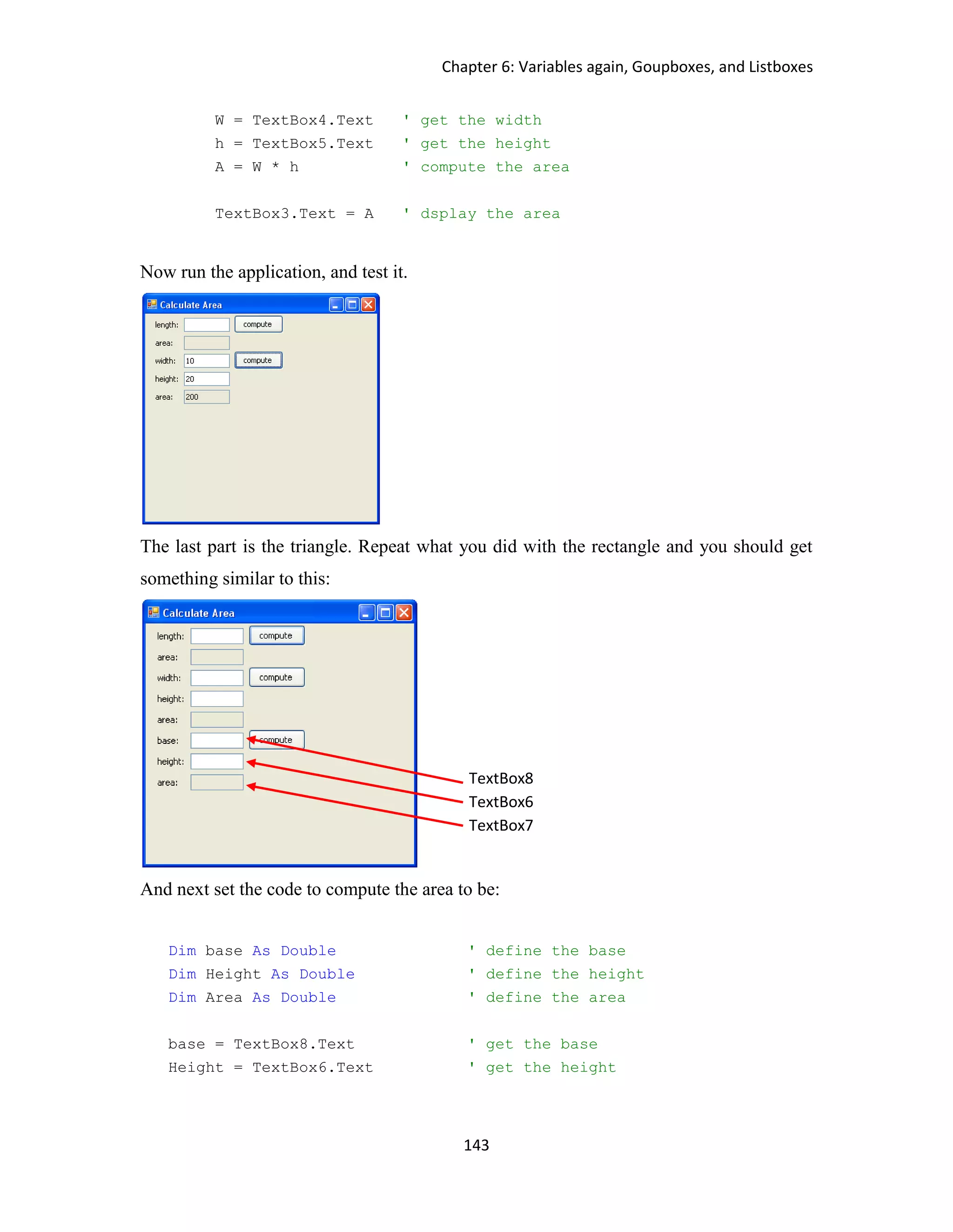 Chapter 6: Variables again, Goupboxes, and Listboxes 143 W = TextBox4.Text ' get the width h = TextBox5.Text ' get the height A = W * h ' compute the area TextBox3.Text = A ' dsplay the area Now run the application, and test it. The last part is the triangle. Repeat what you did with the rectangle and you should get something similar to this: And next set the code to compute the area to be: Dim base As Double ' define the base Dim Height As Double ' define the height Dim Area As Double ' define the area base = TextBox8.Text ' get the base Height = TextBox6.Text ' get the height TextBox8 TextBox6 TextBox7 