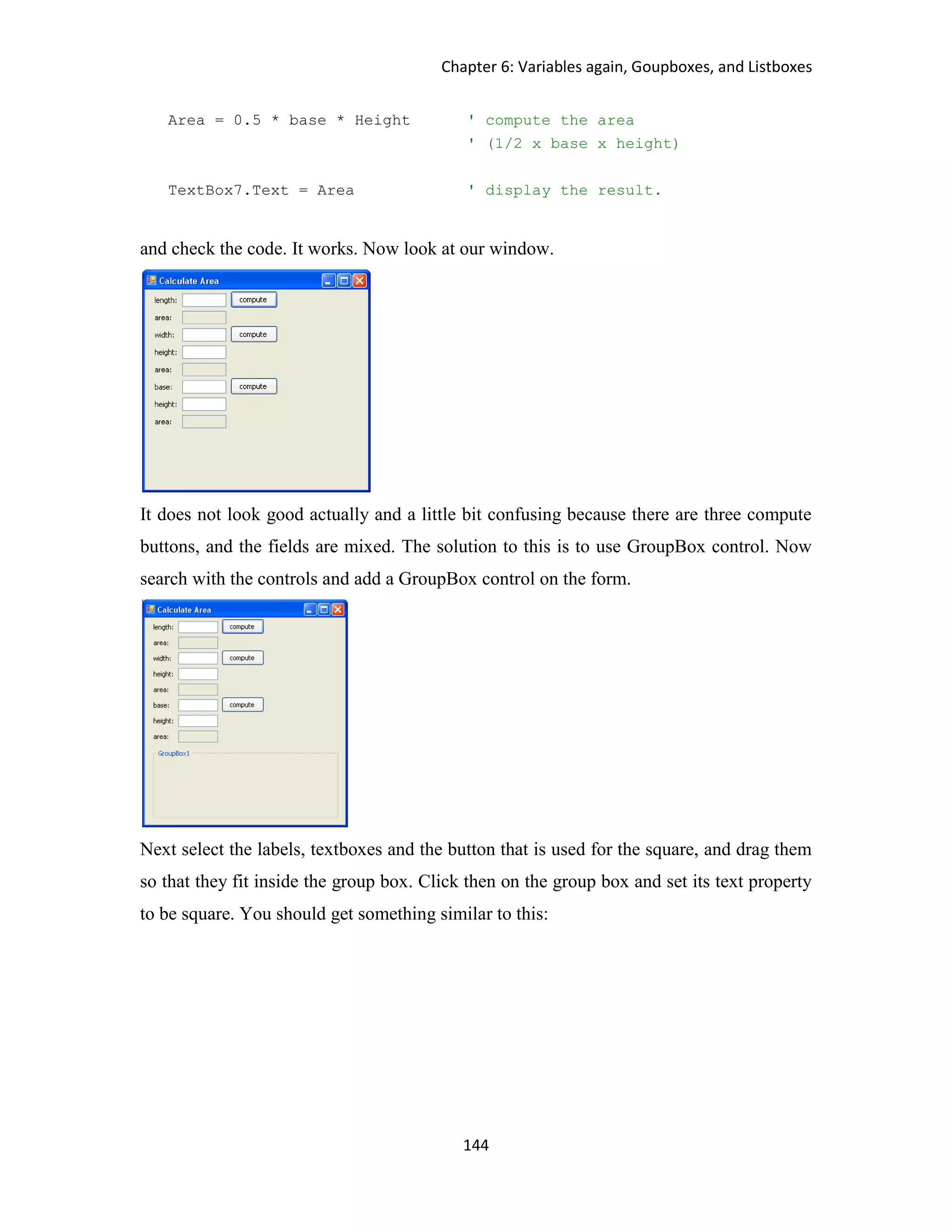 Chapter 6: Variables again, Goupboxes, and Listboxes 144 Area = 0.5 * base * Height ' compute the area ' (1/2 x base x height) TextBox7.Text = Area ' display the result. and check the code. It works. Now look at our window. It does not look good actually and a little bit confusing because there are three compute buttons, and the fields are mixed. The solution to this is to use GroupBox control. Now search with the controls and add a GroupBox control on the form. Next select the labels, textboxes and the button that is used for the square, and drag them so that they fit inside the group box. Click then on the group box and set its text property to be square. You should get something similar to this: 