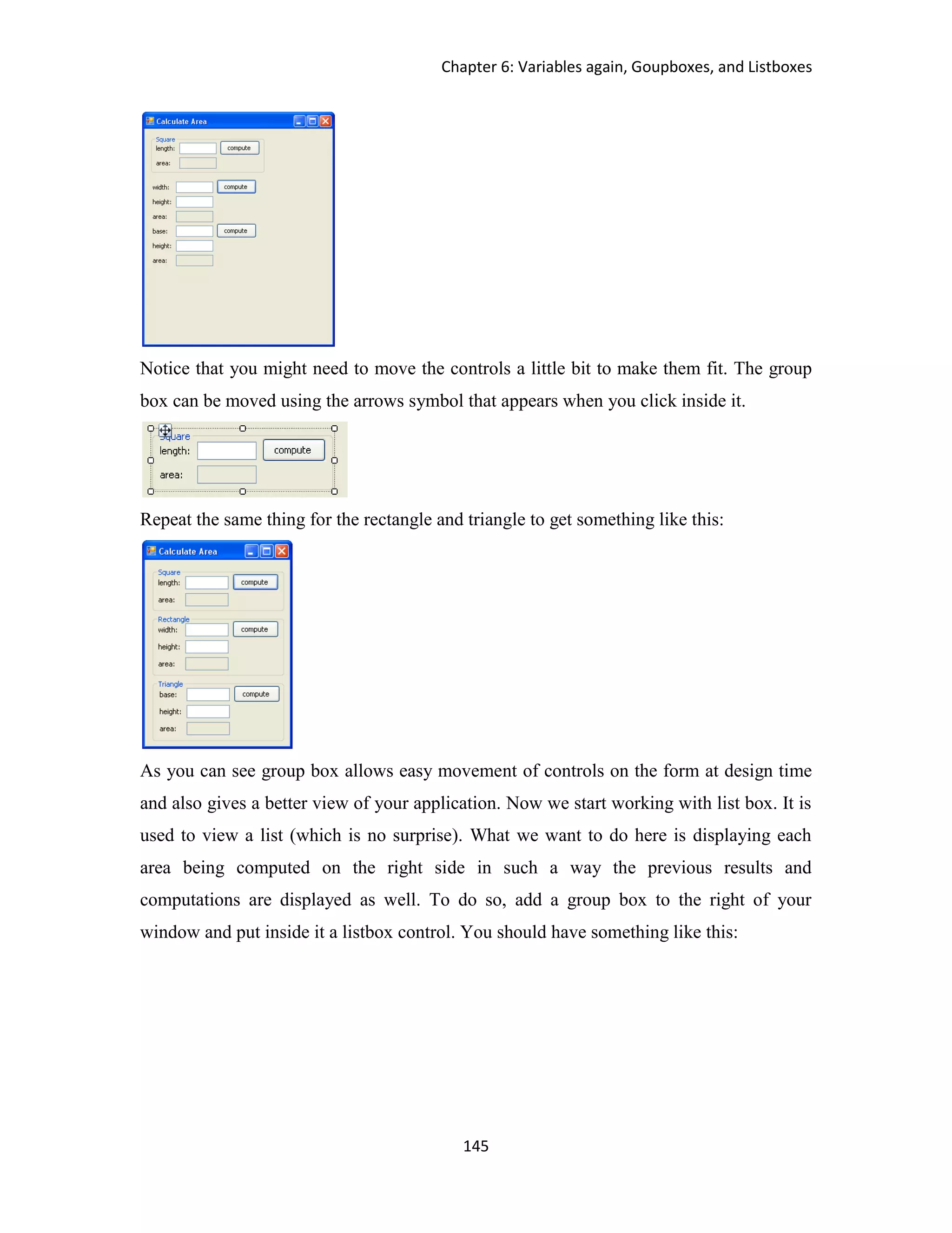 Chapter 6: Variables again, Goupboxes, and Listboxes 145 Notice that you might need to move the controls a little bit to make them fit. The group box can be moved using the arrows symbol that appears when you click inside it. Repeat the same thing for the rectangle and triangle to get something like this: As you can see group box allows easy movement of controls on the form at design time and also gives a better view of your application. Now we start working with list box. It is used to view a list (which is no surprise). What we want to do here is displaying each area being computed on the right side in such a way the previous results and computations are displayed as well. To do so, add a group box to the right of your window and put inside it a listbox control. You should have something like this: 