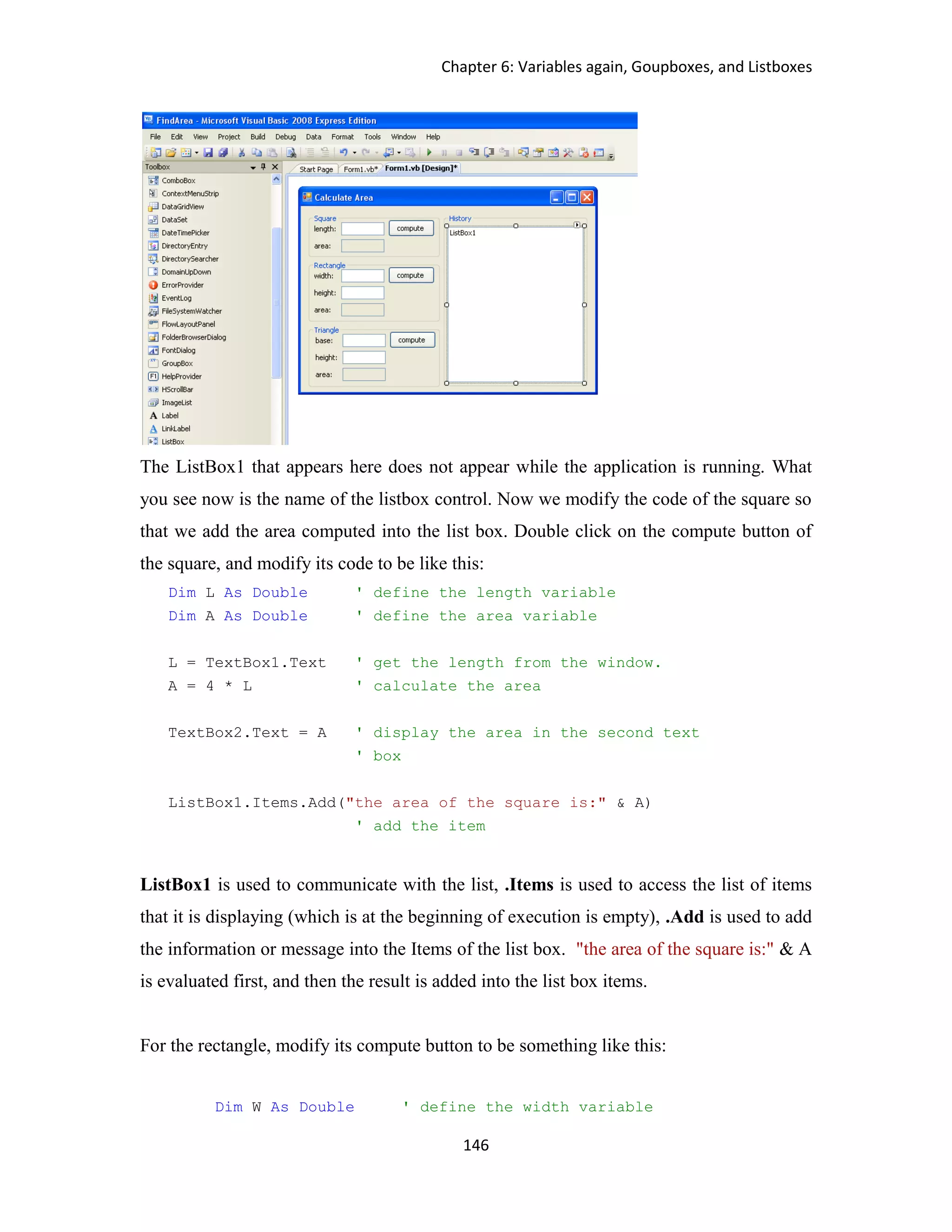 Chapter 6: Variables again, Goupboxes, and Listboxes 146 The ListBox1 that appears here does not appear while the application is running. What you see now is the name of the listbox control. Now we modify the code of the square so that we add the area computed into the list box. Double click on the compute button of the square, and modify its code to be like this: Dim L As Double ' define the length variable Dim A As Double ' define the area variable L = TextBox1.Text ' get the length from the window. A = 4 * L ' calculate the area TextBox2.Text = A ' display the area in the second text ' box ListBox1.Items.Add("the area of the square is:" & A) ' add the item ListBox1 is used to communicate with the list, .Items is used to access the list of items that it is displaying (which is at the beginning of execution is empty), .Add is used to add the information or message into the Items of the list box. "the area of the square is:" & A is evaluated first, and then the result is added into the list box items. For the rectangle, modify its compute button to be something like this: Dim W As Double ' define the width variable 