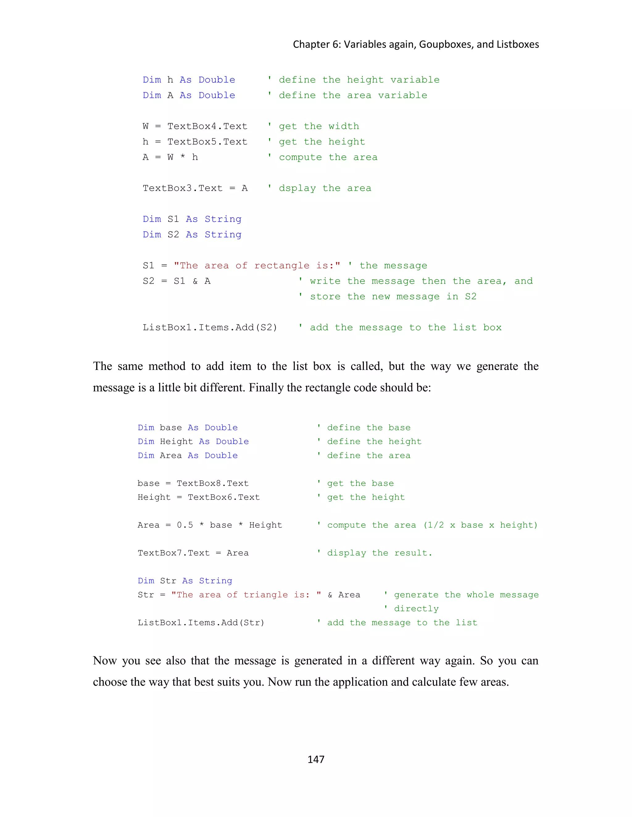 Chapter 6: Variables again, Goupboxes, and Listboxes 147 Dim h As Double ' define the height variable Dim A As Double ' define the area variable W = TextBox4.Text ' get the width h = TextBox5.Text ' get the height A = W * h ' compute the area TextBox3.Text = A ' dsplay the area Dim S1 As String Dim S2 As String S1 = "The area of rectangle is:" ' the message S2 = S1 & A ' write the message then the area, and ' store the new message in S2 ListBox1.Items.Add(S2) ' add the message to the list box The same method to add item to the list box is called, but the way we generate the message is a little bit different. Finally the rectangle code should be: Dim base As Double ' define the base Dim Height As Double ' define the height Dim Area As Double ' define the area base = TextBox8.Text ' get the base Height = TextBox6.Text ' get the height Area = 0.5 * base * Height ' compute the area (1/2 x base x height) TextBox7.Text = Area ' display the result. Dim Str As String Str = "The area of triangle is: " & Area ' generate the whole message ' directly ListBox1.Items.Add(Str) ' add the message to the list Now you see also that the message is generated in a different way again. So you can choose the way that best suits you. Now run the application and calculate few areas. 
