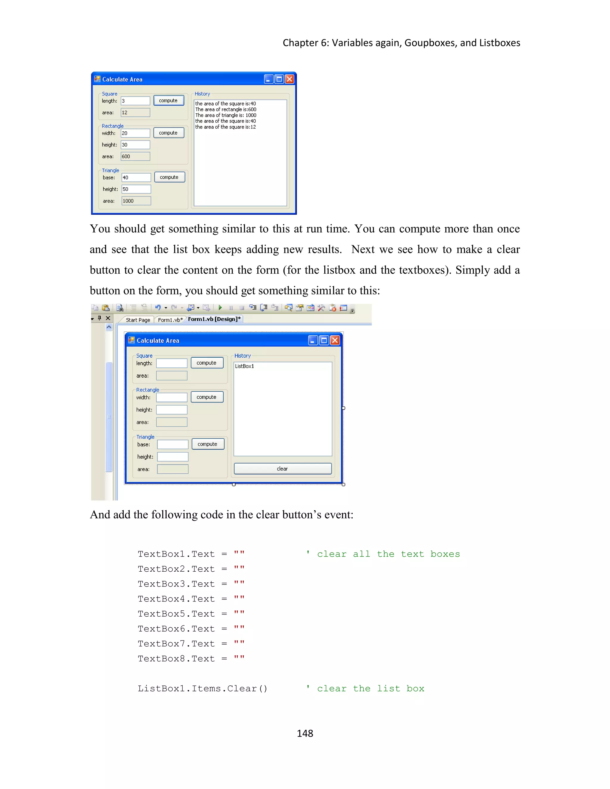 Chapter 6: Variables again, Goupboxes, and Listboxes 148 You should get something similar to this at run time. You can compute more than once and see that the list box keeps adding new results. Next we see how to make a clear button to clear the content on the form (for the listbox and the textboxes). Simply add a button on the form, you should get something similar to this: And add the following code in the clear button’s event: TextBox1.Text = "" ' clear all the text boxes TextBox2.Text = "" TextBox3.Text = "" TextBox4.Text = "" TextBox5.Text = "" TextBox6.Text = "" TextBox7.Text = "" TextBox8.Text = "" ListBox1.Items.Clear() ' clear the list box 