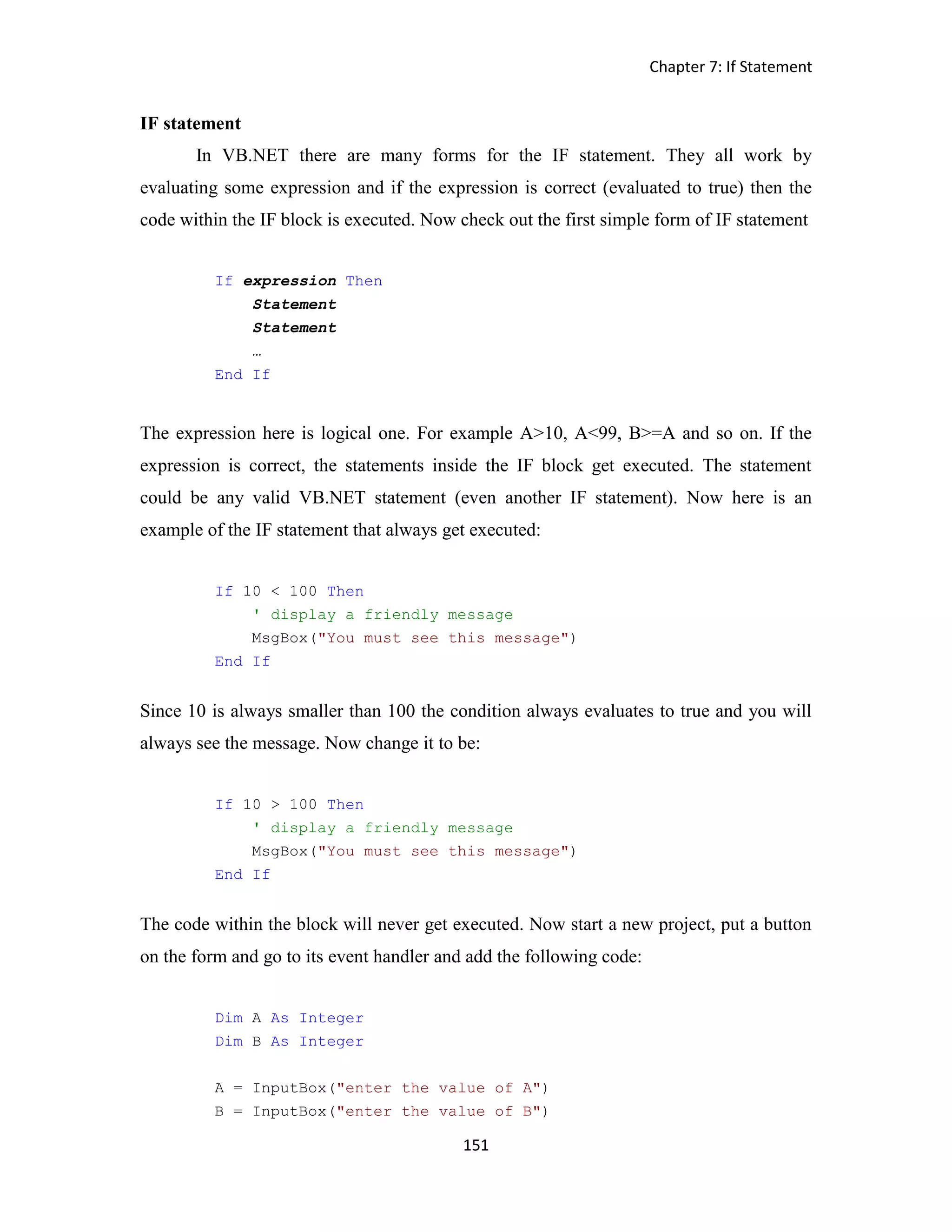 Chapter 7: If Statement 151 IF statement In VB.NET there are many forms for the IF statement. They all work by evaluating some expression and if the expression is correct (evaluated to true) then the code within the IF block is executed. Now check out the first simple form of IF statement If expression Then Statement Statement … End If The expression here is logical one. For example A>10, A<99, B>=A and so on. If the expression is correct, the statements inside the IF block get executed. The statement could be any valid VB.NET statement (even another IF statement). Now here is an example of the IF statement that always get executed: If 10 < 100 Then ' display a friendly message MsgBox("You must see this message") End If Since 10 is always smaller than 100 the condition always evaluates to true and you will always see the message. Now change it to be: If 10 > 100 Then ' display a friendly message MsgBox("You must see this message") End If The code within the block will never get executed. Now start a new project, put a button on the form and go to its event handler and add the following code: Dim A As Integer Dim B As Integer A = InputBox("enter the value of A") B = InputBox("enter the value of B") 