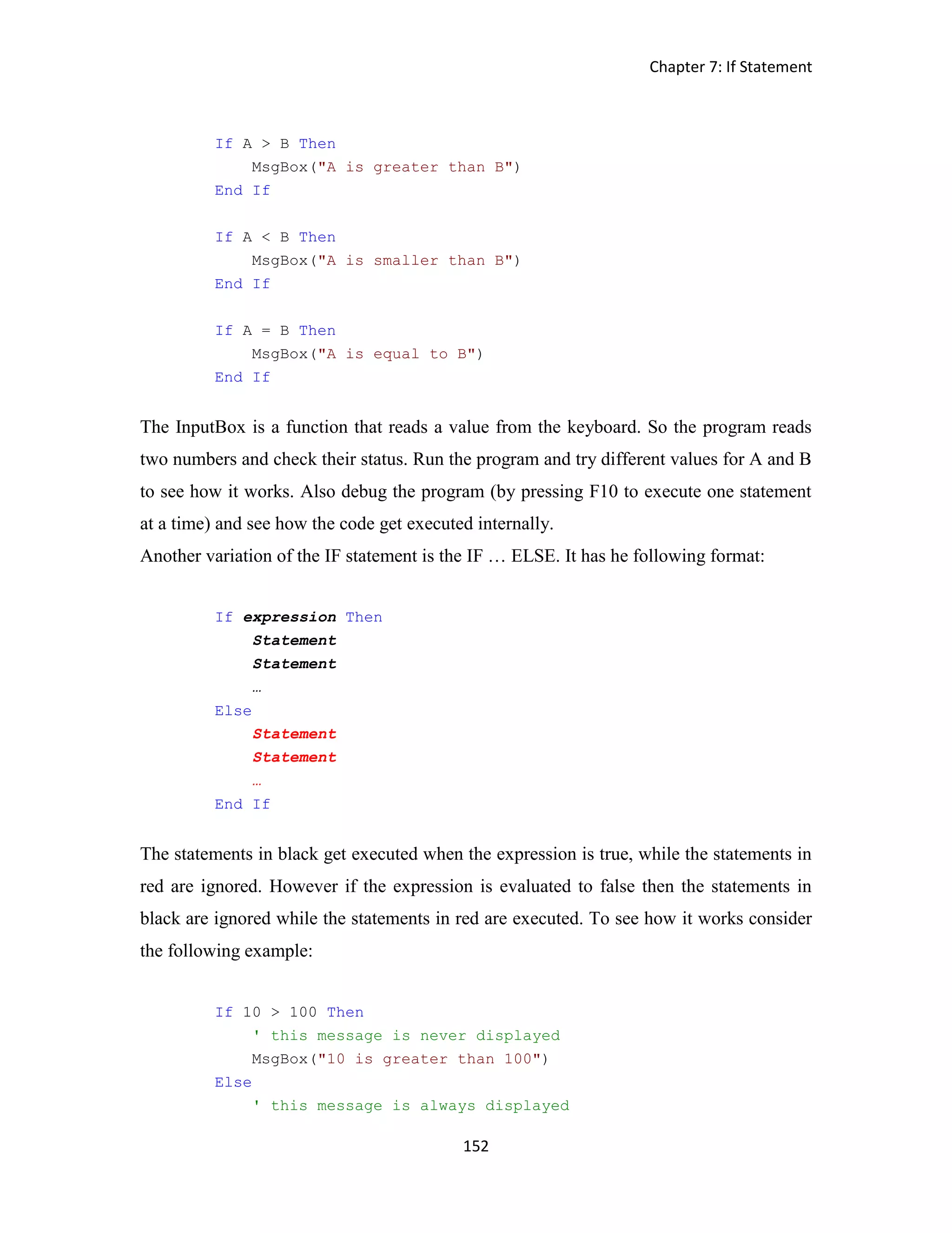 Chapter 7: If Statement 152 If A > B Then MsgBox("A is greater than B") End If If A < B Then MsgBox("A is smaller than B") End If If A = B Then MsgBox("A is equal to B") End If The InputBox is a function that reads a value from the keyboard. So the program reads two numbers and check their status. Run the program and try different values for A and B to see how it works. Also debug the program (by pressing F10 to execute one statement at a time) and see how the code get executed internally. Another variation of the IF statement is the IF … ELSE. It has he following format: If expression Then Statement Statement … Else Statement Statement … End If The statements in black get executed when the expression is true, while the statements in red are ignored. However if the expression is evaluated to false then the statements in black are ignored while the statements in red are executed. To see how it works consider the following example: If 10 > 100 Then ' this message is never displayed MsgBox("10 is greater than 100") Else ' this message is always displayed 