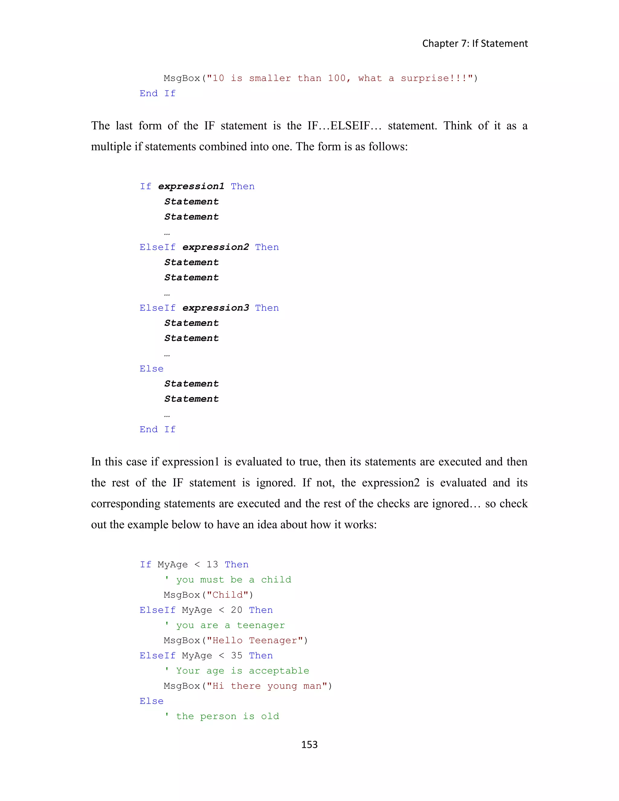 Chapter 7: If Statement 153 MsgBox("10 is smaller than 100, what a surprise!!!") End If The last form of the IF statement is the IF…ELSEIF… statement. Think of it as a multiple if statements combined into one. The form is as follows: If expression1 Then Statement Statement … ElseIf expression2 Then Statement Statement … ElseIf expression3 Then Statement Statement … Else Statement Statement … End If In this case if expression1 is evaluated to true, then its statements are executed and then the rest of the IF statement is ignored. If not, the expression2 is evaluated and its corresponding statements are executed and the rest of the checks are ignored… so check out the example below to have an idea about how it works: If MyAge < 13 Then ' you must be a child MsgBox("Child") ElseIf MyAge < 20 Then ' you are a teenager MsgBox("Hello Teenager") ElseIf MyAge < 35 Then ' Your age is acceptable MsgBox("Hi there young man") Else ' the person is old 