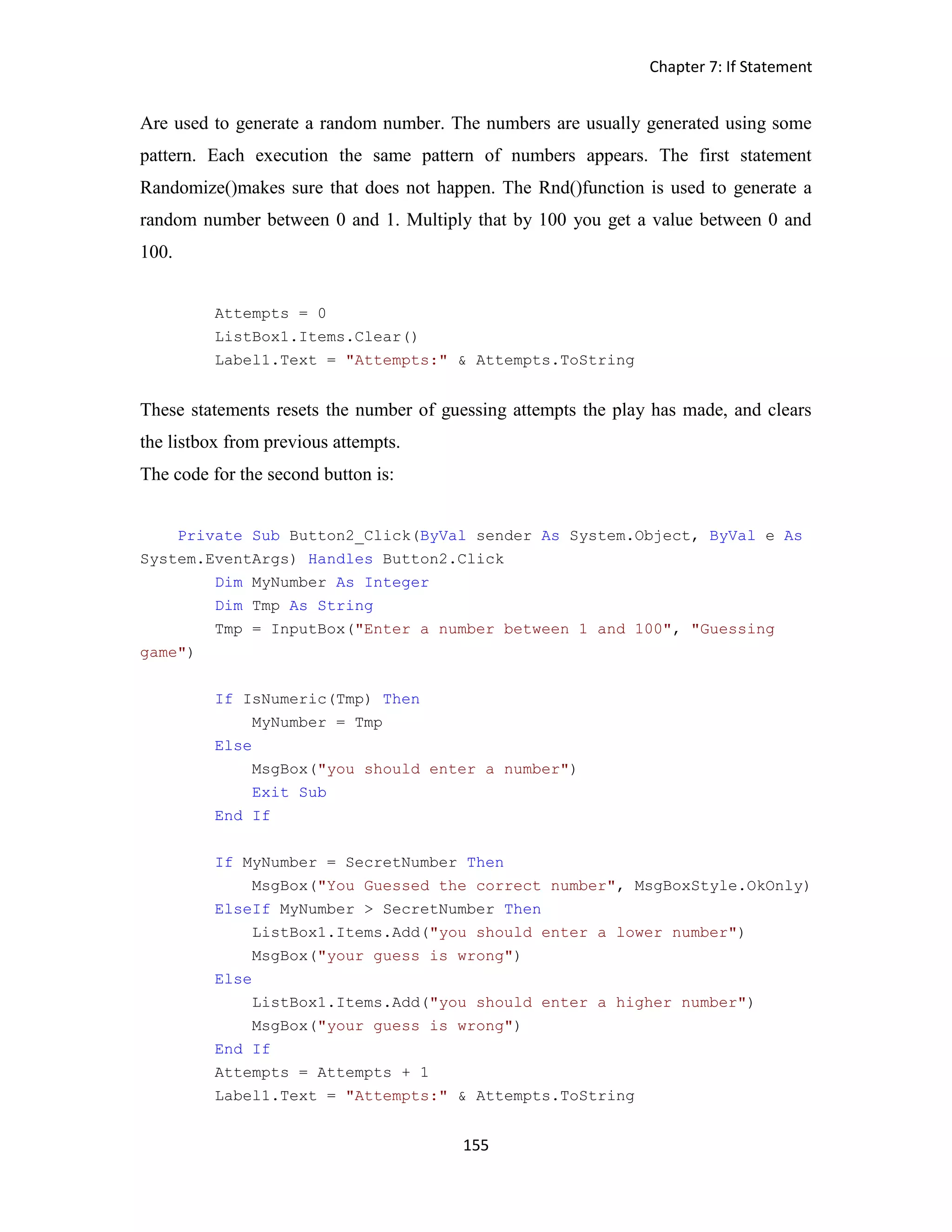 Chapter 7: If Statement 155 Are used to generate a random number. The numbers are usually generated using some pattern. Each execution the same pattern of numbers appears. The first statement Randomize()makes sure that does not happen. The Rnd()function is used to generate a random number between 0 and 1. Multiply that by 100 you get a value between 0 and 100. Attempts = 0 ListBox1.Items.Clear() Label1.Text = "Attempts:" & Attempts.ToString These statements resets the number of guessing attempts the play has made, and clears the listbox from previous attempts. The code for the second button is: Private Sub Button2_Click(ByVal sender As System.Object, ByVal e As System.EventArgs) Handles Button2.Click Dim MyNumber As Integer Dim Tmp As String Tmp = InputBox("Enter a number between 1 and 100", "Guessing game") If IsNumeric(Tmp) Then MyNumber = Tmp Else MsgBox("you should enter a number") Exit Sub End If If MyNumber = SecretNumber Then MsgBox("You Guessed the correct number", MsgBoxStyle.OkOnly) ElseIf MyNumber > SecretNumber Then ListBox1.Items.Add("you should enter a lower number") MsgBox("your guess is wrong") Else ListBox1.Items.Add("you should enter a higher number") MsgBox("your guess is wrong") End If Attempts = Attempts + 1 Label1.Text = "Attempts:" & Attempts.ToString 