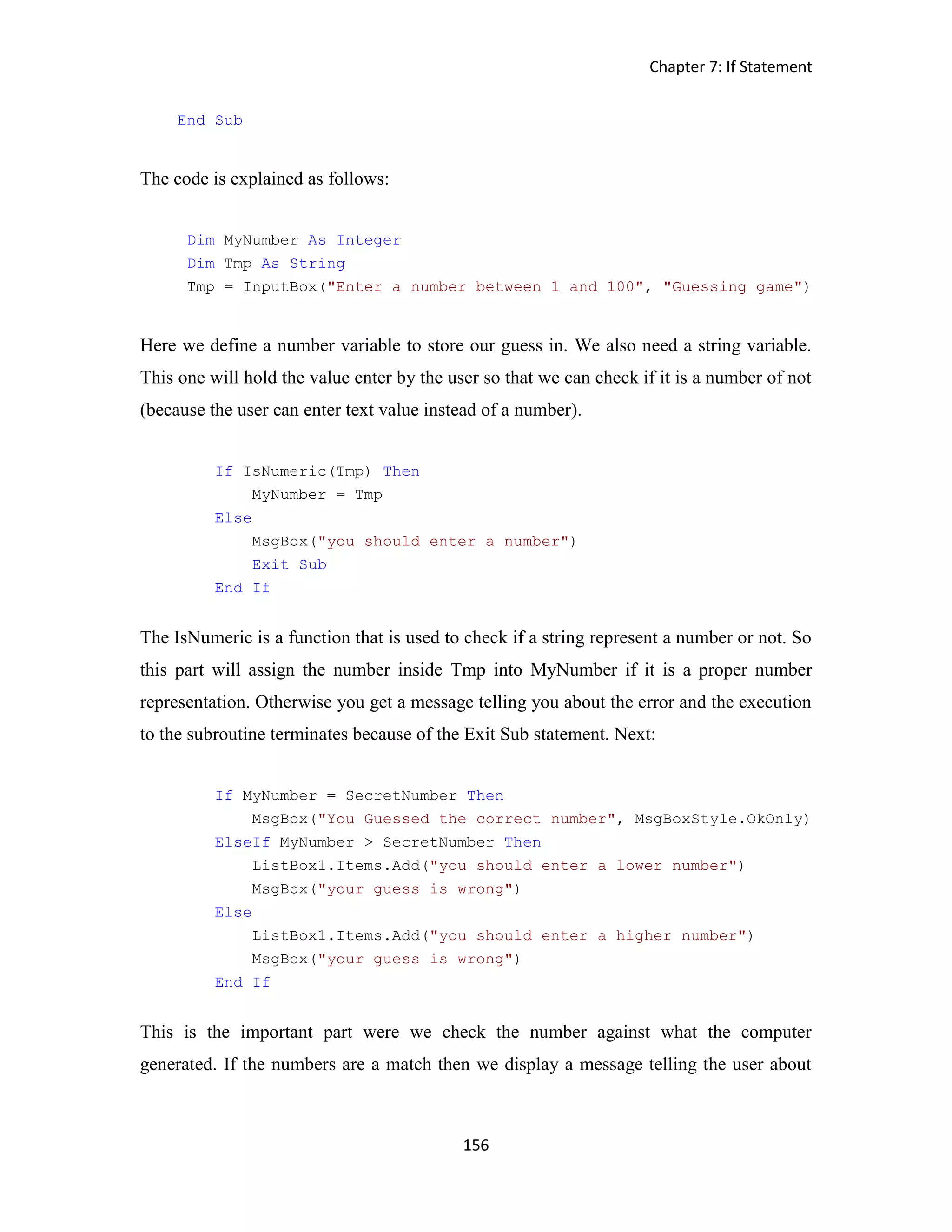 Chapter 7: If Statement 156 End Sub The code is explained as follows: Dim MyNumber As Integer Dim Tmp As String Tmp = InputBox("Enter a number between 1 and 100", "Guessing game") Here we define a number variable to store our guess in. We also need a string variable. This one will hold the value enter by the user so that we can check if it is a number of not (because the user can enter text value instead of a number). If IsNumeric(Tmp) Then MyNumber = Tmp Else MsgBox("you should enter a number") Exit Sub End If The IsNumeric is a function that is used to check if a string represent a number or not. So this part will assign the number inside Tmp into MyNumber if it is a proper number representation. Otherwise you get a message telling you about the error and the execution to the subroutine terminates because of the Exit Sub statement. Next: If MyNumber = SecretNumber Then MsgBox("You Guessed the correct number", MsgBoxStyle.OkOnly) ElseIf MyNumber > SecretNumber Then ListBox1.Items.Add("you should enter a lower number") MsgBox("your guess is wrong") Else ListBox1.Items.Add("you should enter a higher number") MsgBox("your guess is wrong") End If This is the important part were we check the number against what the computer generated. If the numbers are a match then we display a message telling the user about 