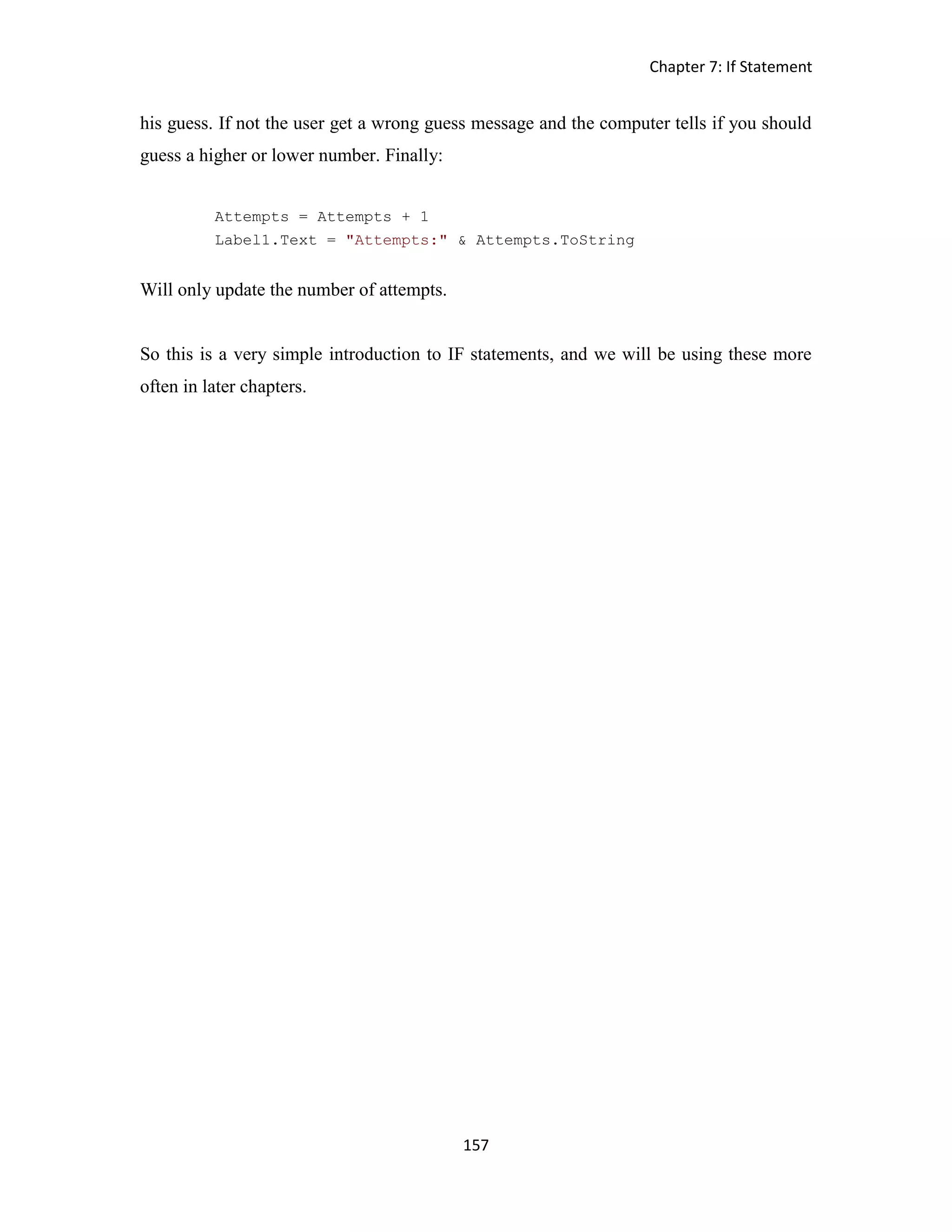 Chapter 7: If Statement 157 his guess. If not the user get a wrong guess message and the computer tells if you should guess a higher or lower number. Finally: Attempts = Attempts + 1 Label1.Text = "Attempts:" & Attempts.ToString Will only update the number of attempts. So this is a very simple introduction to IF statements, and we will be using these more often in later chapters. 