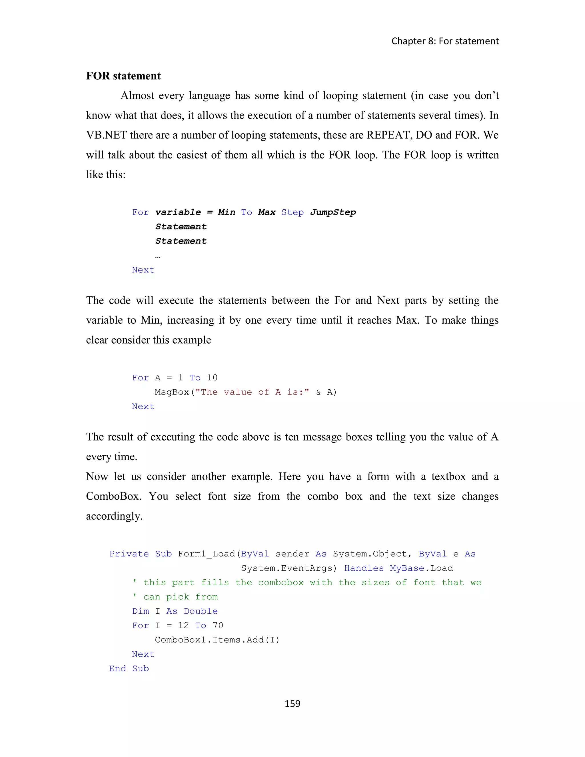 Chapter 8: For statement 159 FOR statement Almost every language has some kind of looping statement (in case you don’t know what that does, it allows the execution of a number of statements several times). In VB.NET there are a number of looping statements, these are REPEAT, DO and FOR. We will talk about the easiest of them all which is the FOR loop. The FOR loop is written like this: For variable = Min To Max Step JumpStep Statement Statement … Next The code will execute the statements between the For and Next parts by setting the variable to Min, increasing it by one every time until it reaches Max. To make things clear consider this example For A = 1 To 10 MsgBox("The value of A is:" & A) Next The result of executing the code above is ten message boxes telling you the value of A every time. Now let us consider another example. Here you have a form with a textbox and a ComboBox. You select font size from the combo box and the text size changes accordingly. Private Sub Form1_Load(ByVal sender As System.Object, ByVal e As System.EventArgs) Handles MyBase.Load ' this part fills the combobox with the sizes of font that we ' can pick from Dim I As Double For I = 12 To 70 ComboBox1.Items.Add(I) Next End Sub 