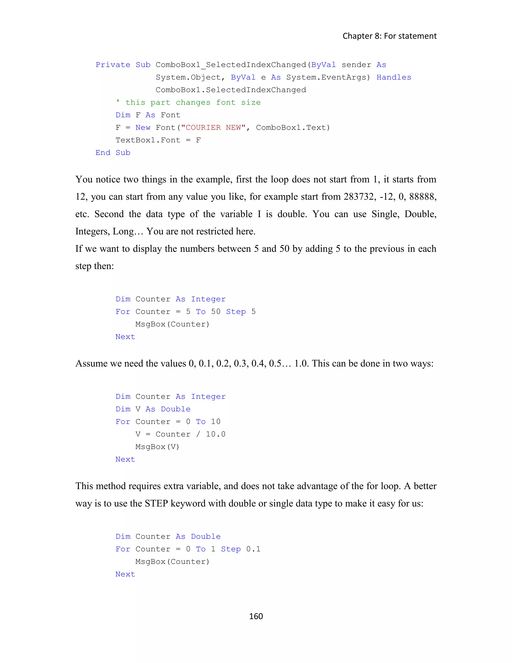 Chapter 8: For statement 160 Private Sub ComboBox1_SelectedIndexChanged(ByVal sender As System.Object, ByVal e As System.EventArgs) Handles ComboBox1.SelectedIndexChanged ' this part changes font size Dim F As Font F = New Font("COURIER NEW", ComboBox1.Text) TextBox1.Font = F End Sub You notice two things in the example, first the loop does not start from 1, it starts from 12, you can start from any value you like, for example start from 283732, -12, 0, 88888, etc. Second the data type of the variable I is double. You can use Single, Double, Integers, Long… You are not restricted here. If we want to display the numbers between 5 and 50 by adding 5 to the previous in each step then: Dim Counter As Integer For Counter = 5 To 50 Step 5 MsgBox(Counter) Next Assume we need the values 0, 0.1, 0.2, 0.3, 0.4, 0.5… 1.0. This can be done in two ways: Dim Counter As Integer Dim V As Double For Counter = 0 To 10 V = Counter / 10.0 MsgBox(V) Next This method requires extra variable, and does not take advantage of the for loop. A better way is to use the STEP keyword with double or single data type to make it easy for us: Dim Counter As Double For Counter = 0 To 1 Step 0.1 MsgBox(Counter) Next 