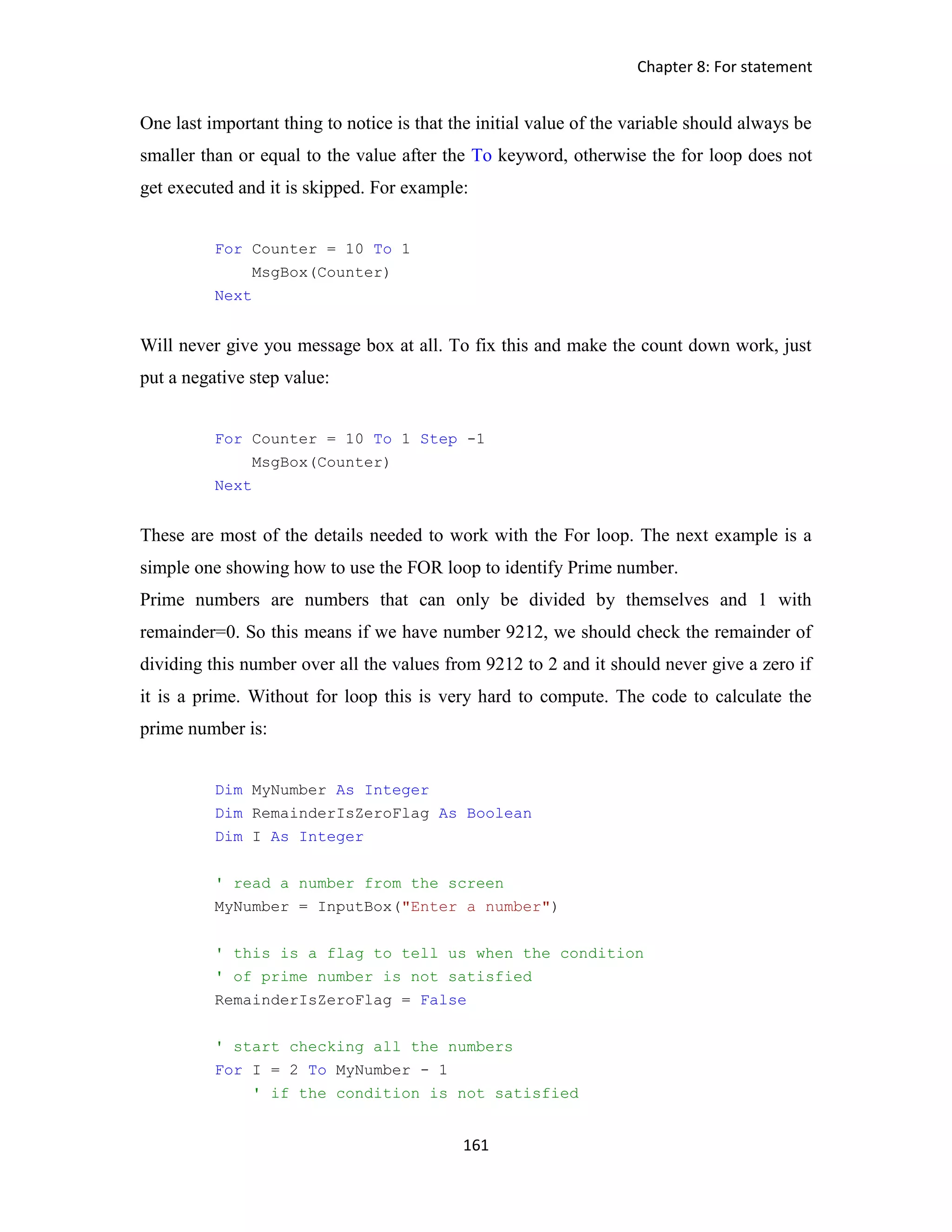 Chapter 8: For statement 161 One last important thing to notice is that the initial value of the variable should always be smaller than or equal to the value after the To keyword, otherwise the for loop does not get executed and it is skipped. For example: For Counter = 10 To 1 MsgBox(Counter) Next Will never give you message box at all. To fix this and make the count down work, just put a negative step value: For Counter = 10 To 1 Step -1 MsgBox(Counter) Next These are most of the details needed to work with the For loop. The next example is a simple one showing how to use the FOR loop to identify Prime number. Prime numbers are numbers that can only be divided by themselves and 1 with remainder=0. So this means if we have number 9212, we should check the remainder of dividing this number over all the values from 9212 to 2 and it should never give a zero if it is a prime. Without for loop this is very hard to compute. The code to calculate the prime number is: Dim MyNumber As Integer Dim RemainderIsZeroFlag As Boolean Dim I As Integer ' read a number from the screen MyNumber = InputBox("Enter a number") ' this is a flag to tell us when the condition ' of prime number is not satisfied RemainderIsZeroFlag = False ' start checking all the numbers For I = 2 To MyNumber - 1 ' if the condition is not satisfied 