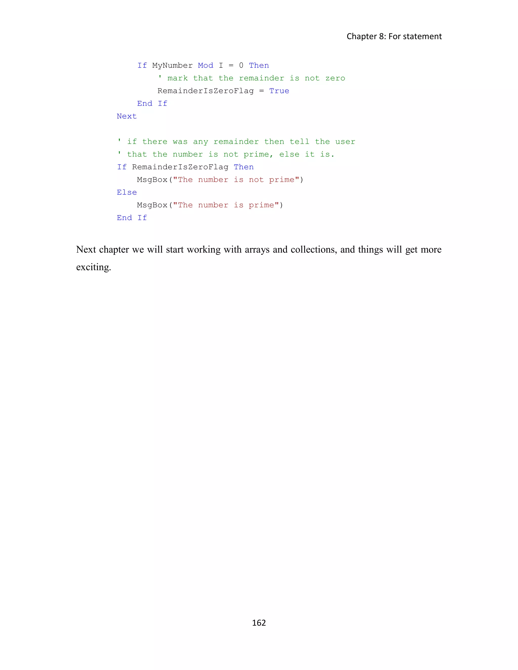 Chapter 8: For statement 162 If MyNumber Mod I = 0 Then ' mark that the remainder is not zero RemainderIsZeroFlag = True End If Next ' if there was any remainder then tell the user ' that the number is not prime, else it is. If RemainderIsZeroFlag Then MsgBox("The number is not prime") Else MsgBox("The number is prime") End If Next chapter we will start working with arrays and collections, and things will get more exciting. 