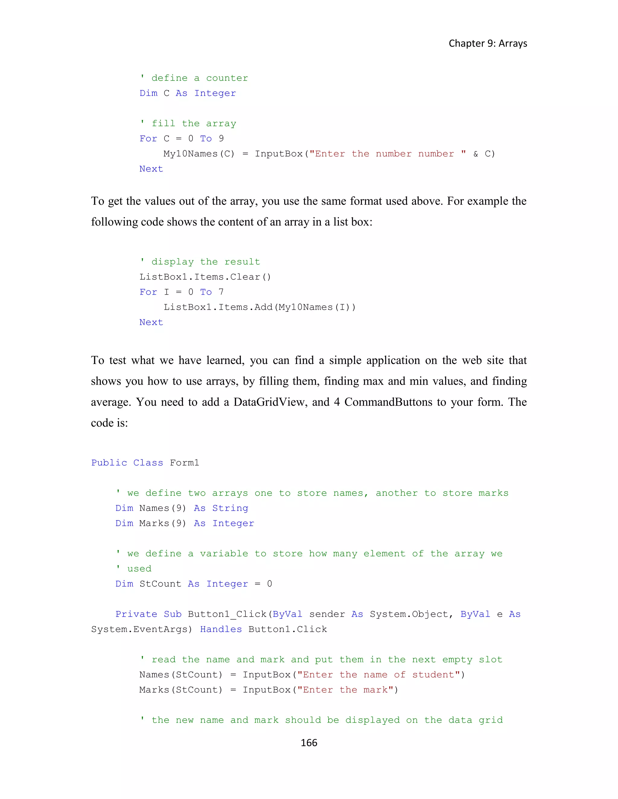 Chapter 9: Arrays 166 ' define a counter Dim C As Integer ' fill the array For C = 0 To 9 My10Names(C) = InputBox("Enter the number number " & C) Next To get the values out of the array, you use the same format used above. For example the following code shows the content of an array in a list box: ' display the result ListBox1.Items.Clear() For I = 0 To 7 ListBox1.Items.Add(My10Names(I)) Next To test what we have learned, you can find a simple application on the web site that shows you how to use arrays, by filling them, finding max and min values, and finding average. You need to add a DataGridView, and 4 CommandButtons to your form. The code is: Public Class Form1 ' we define two arrays one to store names, another to store marks Dim Names(9) As String Dim Marks(9) As Integer ' we define a variable to store how many element of the array we ' used Dim StCount As Integer = 0 Private Sub Button1_Click(ByVal sender As System.Object, ByVal e As System.EventArgs) Handles Button1.Click ' read the name and mark and put them in the next empty slot Names(StCount) = InputBox("Enter the name of student") Marks(StCount) = InputBox("Enter the mark") ' the new name and mark should be displayed on the data grid 