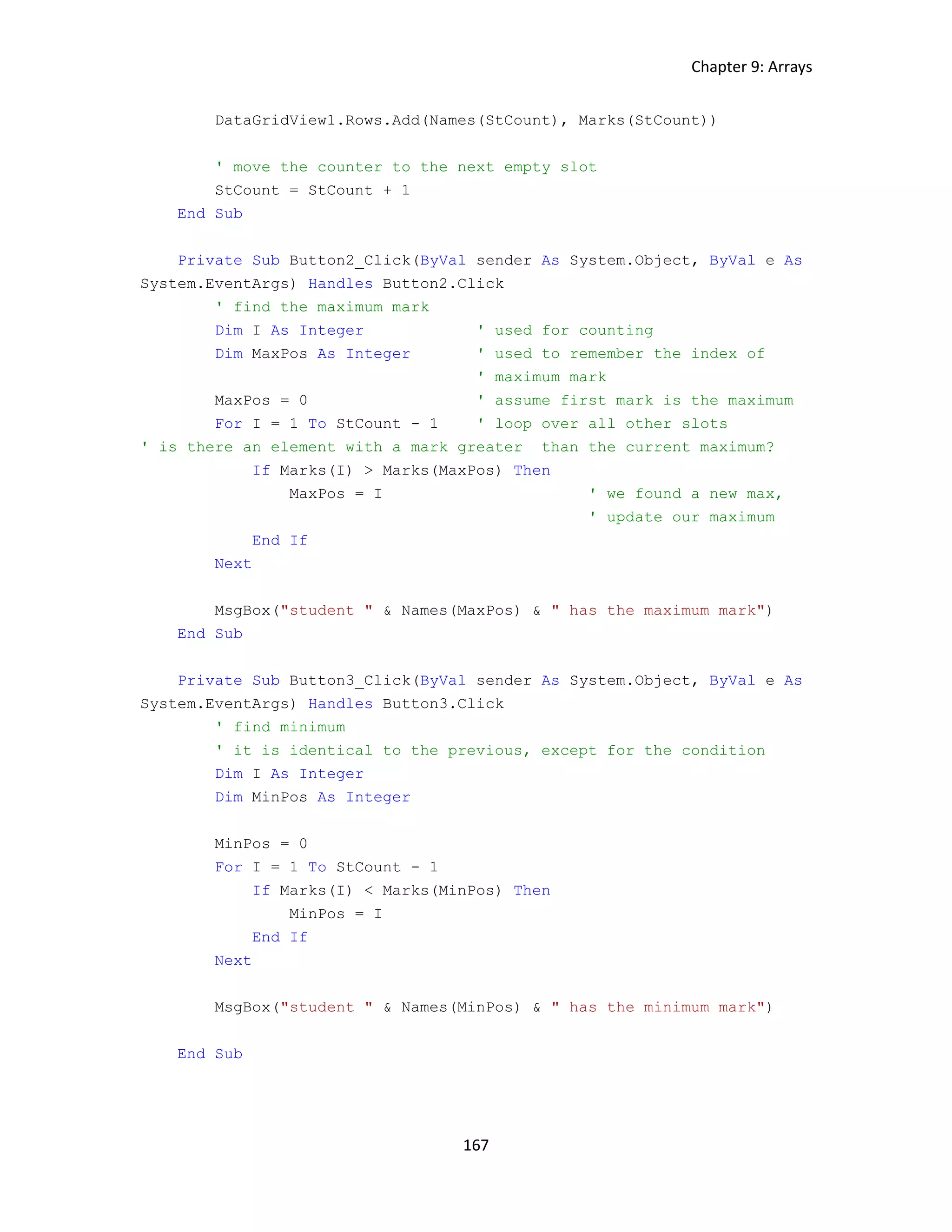 Chapter 9: Arrays 167 DataGridView1.Rows.Add(Names(StCount), Marks(StCount)) ' move the counter to the next empty slot StCount = StCount + 1 End Sub Private Sub Button2_Click(ByVal sender As System.Object, ByVal e As System.EventArgs) Handles Button2.Click ' find the maximum mark Dim I As Integer ' used for counting Dim MaxPos As Integer ' used to remember the index of ' maximum mark MaxPos = 0 ' assume first mark is the maximum For I = 1 To StCount - 1 ' loop over all other slots ' is there an element with a mark greater than the current maximum? If Marks(I) > Marks(MaxPos) Then MaxPos = I ' we found a new max, ' update our maximum End If Next MsgBox("student " & Names(MaxPos) & " has the maximum mark") End Sub Private Sub Button3_Click(ByVal sender As System.Object, ByVal e As System.EventArgs) Handles Button3.Click ' find minimum ' it is identical to the previous, except for the condition Dim I As Integer Dim MinPos As Integer MinPos = 0 For I = 1 To StCount - 1 If Marks(I) < Marks(MinPos) Then MinPos = I End If Next MsgBox("student " & Names(MinPos) & " has the minimum mark") End Sub 