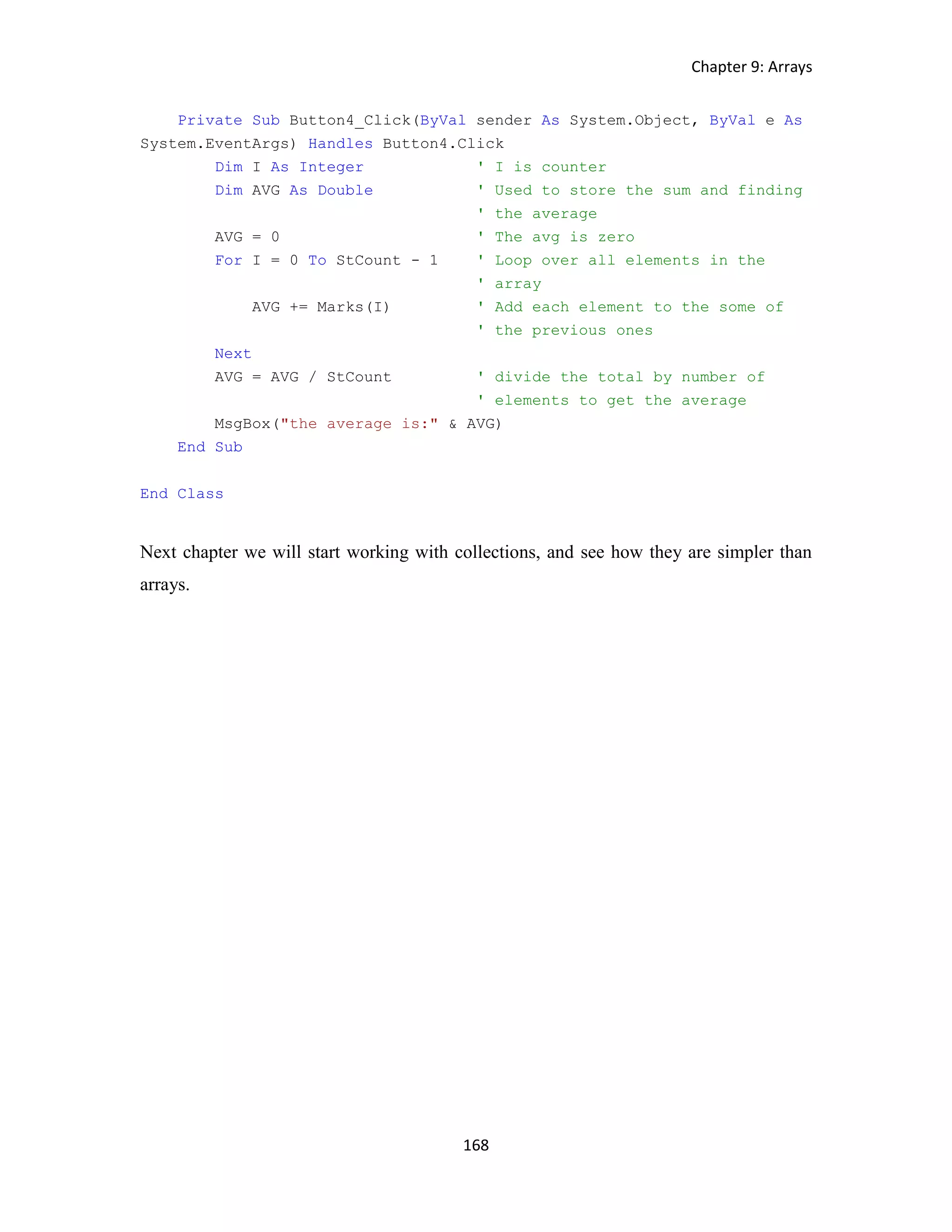 Chapter 9: Arrays 168 Private Sub Button4_Click(ByVal sender As System.Object, ByVal e As System.EventArgs) Handles Button4.Click Dim I As Integer ' I is counter Dim AVG As Double ' Used to store the sum and finding ' the average AVG = 0 ' The avg is zero For I = 0 To StCount - 1 ' Loop over all elements in the ' array AVG += Marks(I) ' Add each element to the some of ' the previous ones Next AVG = AVG / StCount ' divide the total by number of ' elements to get the average MsgBox("the average is:" & AVG) End Sub End Class Next chapter we will start working with collections, and see how they are simpler than arrays. 