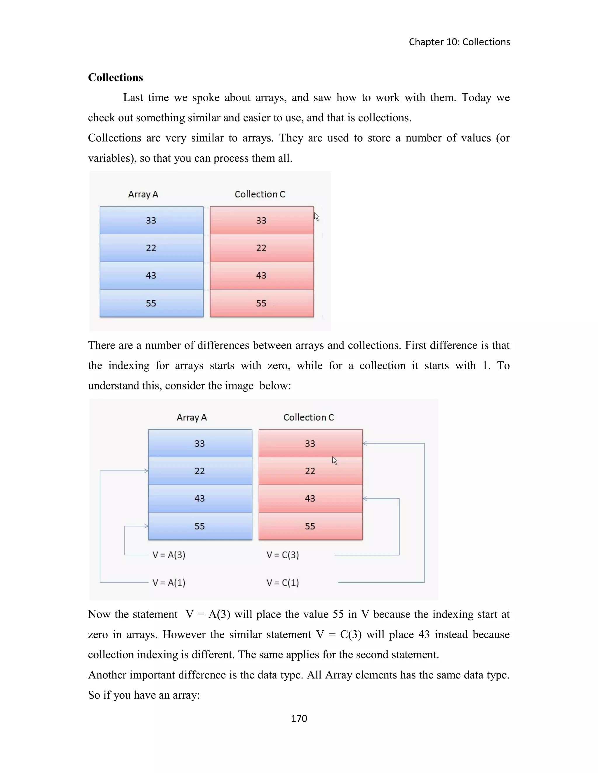 Chapter 10: Collections 170 Collections Last time we spoke about arrays, and saw how to work with them. Today we check out something similar and easier to use, and that is collections. Collections are very similar to arrays. They are used to store a number of values (or variables), so that you can process them all. There are a number of differences between arrays and collections. First difference is that the indexing for arrays starts with zero, while for a collection it starts with 1. To understand this, consider the image below: Now the statement V = A(3) will place the value 55 in V because the indexing start at zero in arrays. However the similar statement V = C(3) will place 43 instead because collection indexing is different. The same applies for the second statement. Another important difference is the data type. All Array elements has the same data type. So if you have an array: 