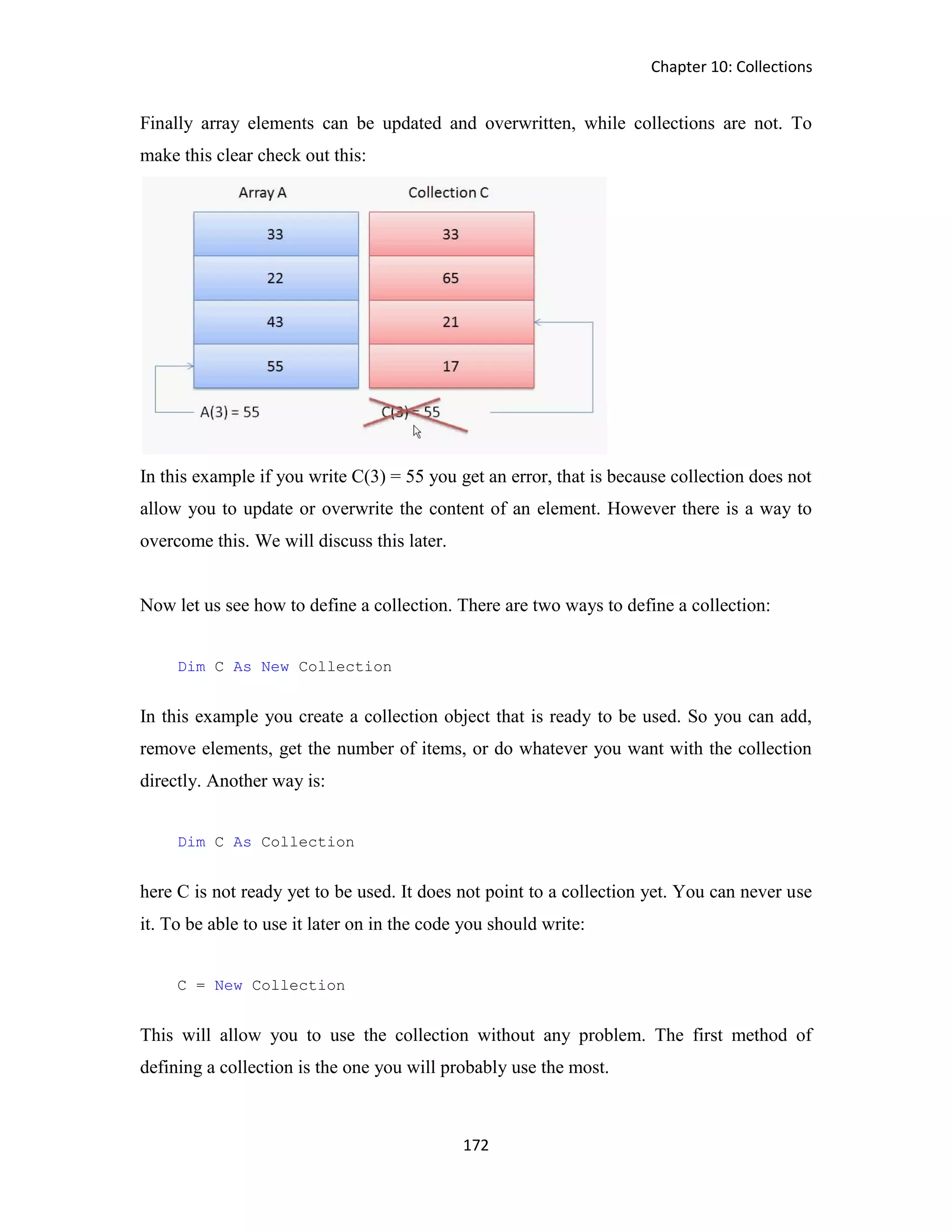 Chapter 10: Collections 172 Finally array elements can be updated and overwritten, while collections are not. To make this clear check out this: In this example if you write C(3) = 55 you get an error, that is because collection does not allow you to update or overwrite the content of an element. However there is a way to overcome this. We will discuss this later. Now let us see how to define a collection. There are two ways to define a collection: Dim C As New Collection In this example you create a collection object that is ready to be used. So you can add, remove elements, get the number of items, or do whatever you want with the collection directly. Another way is: Dim C As Collection here C is not ready yet to be used. It does not point to a collection yet. You can never use it. To be able to use it later on in the code you should write: C = New Collection This will allow you to use the collection without any problem. The first method of defining a collection is the one you will probably use the most. 