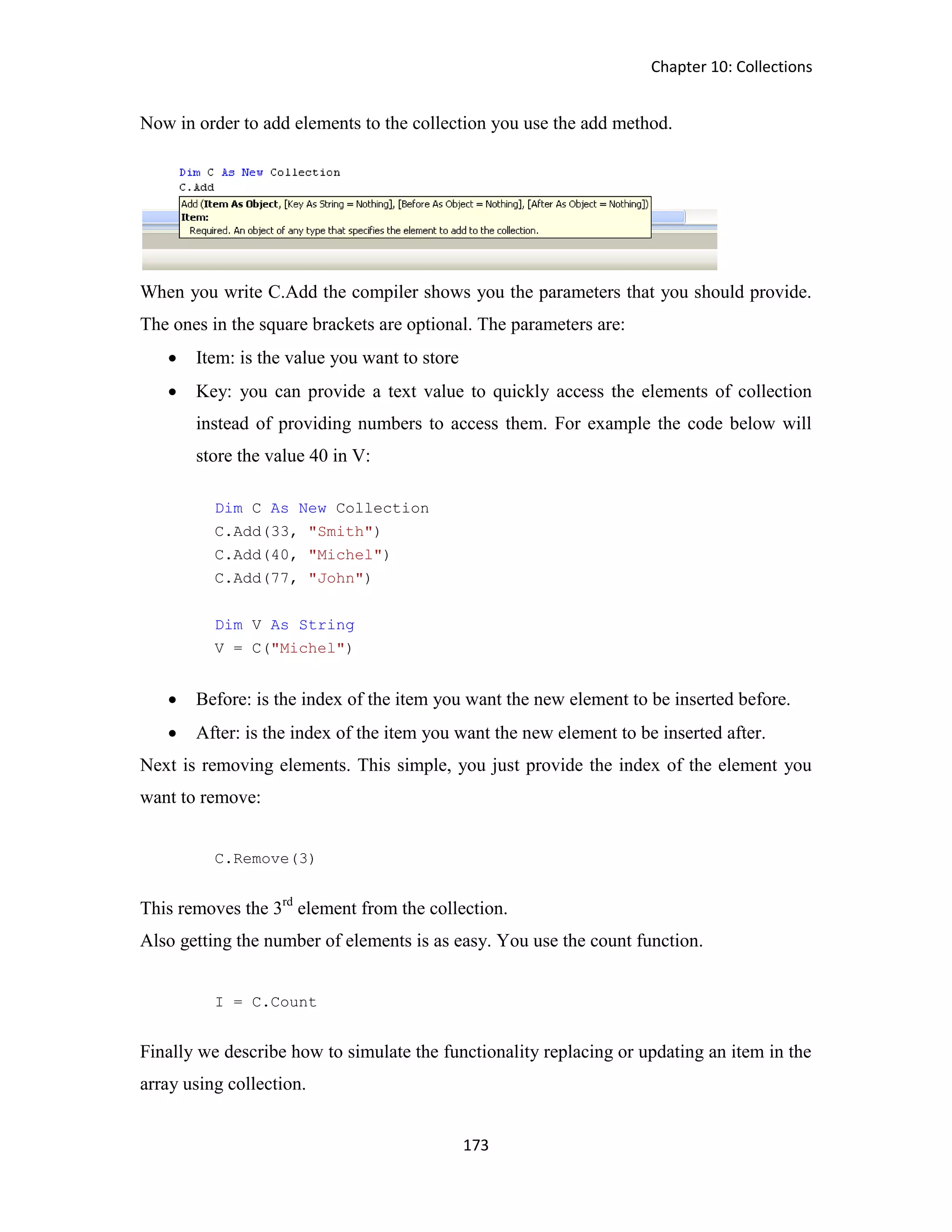 Chapter 10: Collections 173 Now in order to add elements to the collection you use the add method. When you write C.Add the compiler shows you the parameters that you should provide. The ones in the square brackets are optional. The parameters are:  Item: is the value you want to store  Key: you can provide a text value to quickly access the elements of collection instead of providing numbers to access them. For example the code below will store the value 40 in V: Dim C As New Collection C.Add(33, "Smith") C.Add(40, "Michel") C.Add(77, "John") Dim V As String V = C("Michel")  Before: is the index of the item you want the new element to be inserted before.  After: is the index of the item you want the new element to be inserted after. Next is removing elements. This simple, you just provide the index of the element you want to remove: C.Remove(3) This removes the 3rd element from the collection. Also getting the number of elements is as easy. You use the count function. I = C.Count Finally we describe how to simulate the functionality replacing or updating an item in the array using collection. 