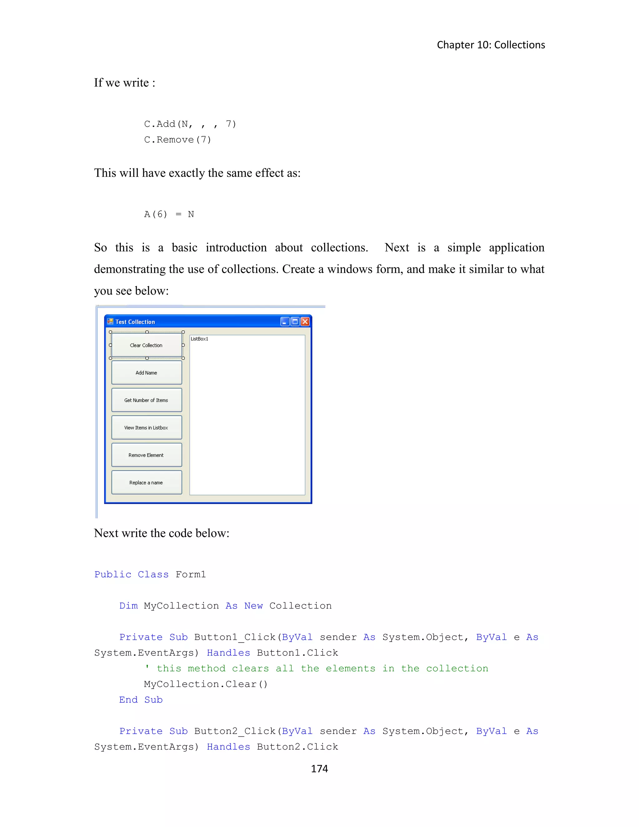 Chapter 10: Collections 174 If we write : C.Add(N, , , 7) C.Remove(7) This will have exactly the same effect as: A(6) = N So this is a basic introduction about collections. Next is a simple application demonstrating the use of collections. Create a windows form, and make it similar to what you see below: Next write the code below: Public Class Form1 Dim MyCollection As New Collection Private Sub Button1_Click(ByVal sender As System.Object, ByVal e As System.EventArgs) Handles Button1.Click ' this method clears all the elements in the collection MyCollection.Clear() End Sub Private Sub Button2_Click(ByVal sender As System.Object, ByVal e As System.EventArgs) Handles Button2.Click 