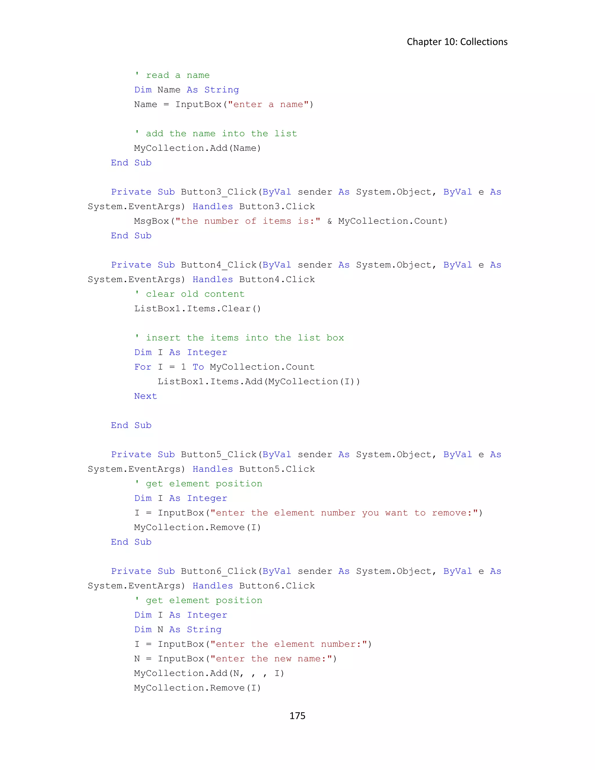 Chapter 10: Collections 175 ' read a name Dim Name As String Name = InputBox("enter a name") ' add the name into the list MyCollection.Add(Name) End Sub Private Sub Button3_Click(ByVal sender As System.Object, ByVal e As System.EventArgs) Handles Button3.Click MsgBox("the number of items is:" & MyCollection.Count) End Sub Private Sub Button4_Click(ByVal sender As System.Object, ByVal e As System.EventArgs) Handles Button4.Click ' clear old content ListBox1.Items.Clear() ' insert the items into the list box Dim I As Integer For I = 1 To MyCollection.Count ListBox1.Items.Add(MyCollection(I)) Next End Sub Private Sub Button5_Click(ByVal sender As System.Object, ByVal e As System.EventArgs) Handles Button5.Click ' get element position Dim I As Integer I = InputBox("enter the element number you want to remove:") MyCollection.Remove(I) End Sub Private Sub Button6_Click(ByVal sender As System.Object, ByVal e As System.EventArgs) Handles Button6.Click ' get element position Dim I As Integer Dim N As String I = InputBox("enter the element number:") N = InputBox("enter the new name:") MyCollection.Add(N, , , I) MyCollection.Remove(I) 
