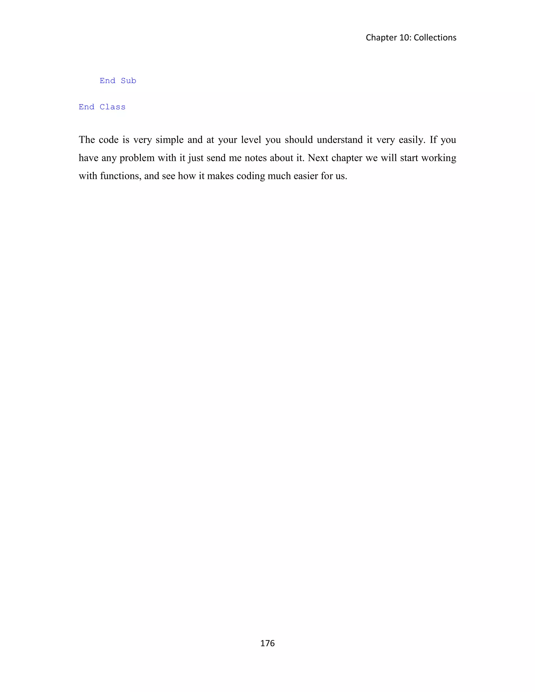 Chapter 10: Collections 176 End Sub End Class The code is very simple and at your level you should understand it very easily. If you have any problem with it just send me notes about it. Next chapter we will start working with functions, and see how it makes coding much easier for us. 