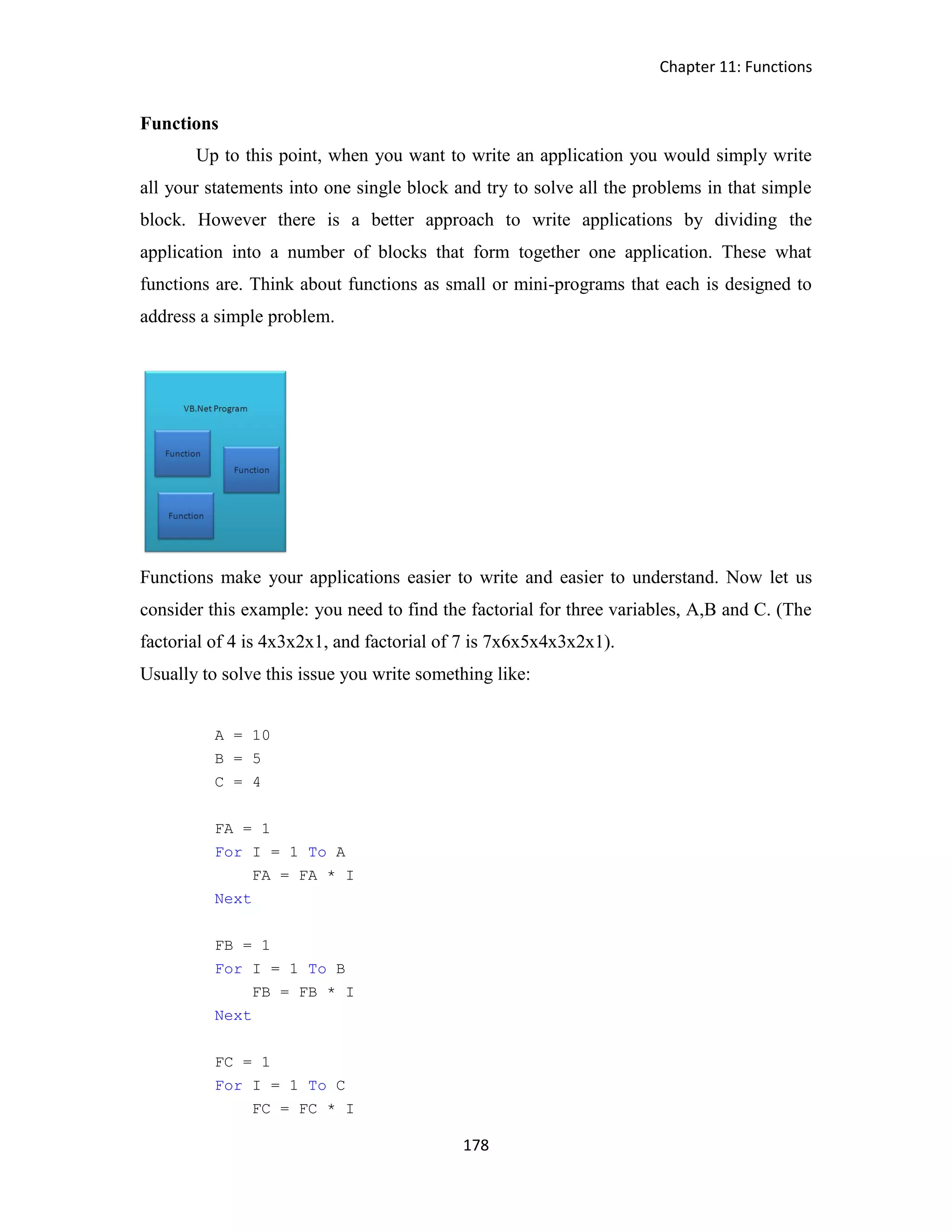 Chapter 11: Functions 178 Functions Up to this point, when you want to write an application you would simply write all your statements into one single block and try to solve all the problems in that simple block. However there is a better approach to write applications by dividing the application into a number of blocks that form together one application. These what functions are. Think about functions as small or mini-programs that each is designed to address a simple problem. Functions make your applications easier to write and easier to understand. Now let us consider this example: you need to find the factorial for three variables, A,B and C. (The factorial of 4 is 4x3x2x1, and factorial of 7 is 7x6x5x4x3x2x1). Usually to solve this issue you write something like: A = 10 B = 5 C = 4 FA = 1 For I = 1 To A FA = FA * I Next FB = 1 For I = 1 To B FB = FB * I Next FC = 1 For I = 1 To C FC = FC * I 