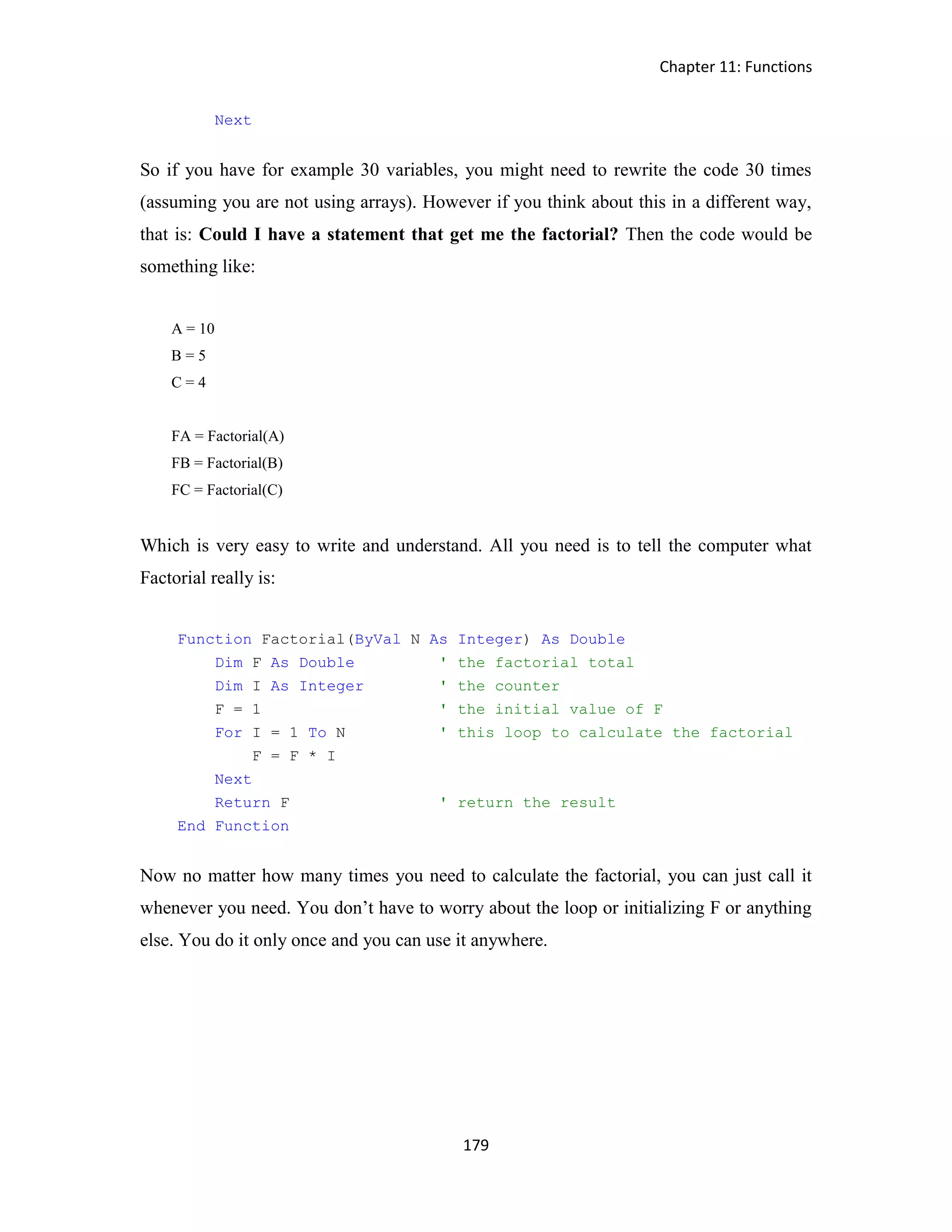 Chapter 11: Functions 179 Next So if you have for example 30 variables, you might need to rewrite the code 30 times (assuming you are not using arrays). However if you think about this in a different way, that is: Could I have a statement that get me the factorial? Then the code would be something like: A = 10 B = 5 C = 4 FA = Factorial(A) FB = Factorial(B) FC = Factorial(C) Which is very easy to write and understand. All you need is to tell the computer what Factorial really is: Function Factorial(ByVal N As Integer) As Double Dim F As Double ' the factorial total Dim I As Integer ' the counter F = 1 ' the initial value of F For I = 1 To N ' this loop to calculate the factorial F = F * I Next Return F ' return the result End Function Now no matter how many times you need to calculate the factorial, you can just call it whenever you need. You don’t have to worry about the loop or initializing F or anything else. You do it only once and you can use it anywhere. 