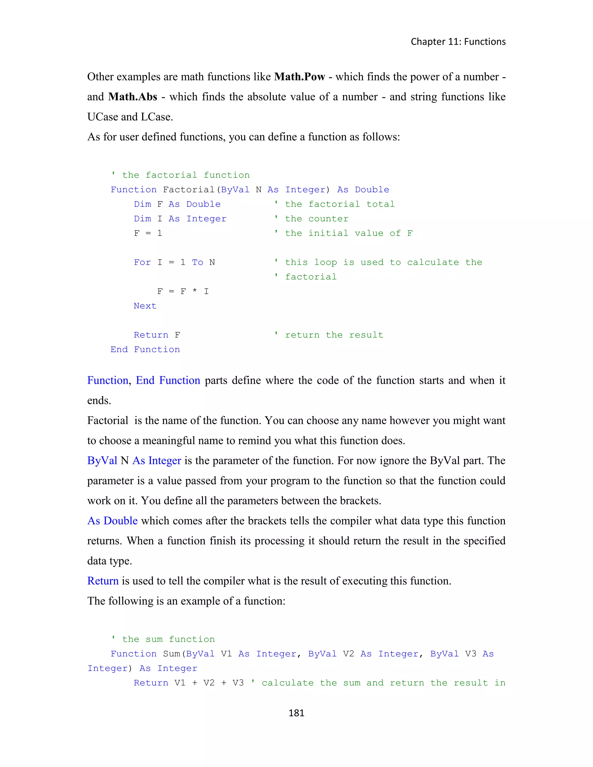 Chapter 11: Functions 181 Other examples are math functions like Math.Pow - which finds the power of a number - and Math.Abs - which finds the absolute value of a number - and string functions like UCase and LCase. As for user defined functions, you can define a function as follows: ' the factorial function Function Factorial(ByVal N As Integer) As Double Dim F As Double ' the factorial total Dim I As Integer ' the counter F = 1 ' the initial value of F For I = 1 To N ' this loop is used to calculate the ' factorial F = F * I Next Return F ' return the result End Function Function, End Function parts define where the code of the function starts and when it ends. Factorial is the name of the function. You can choose any name however you might want to choose a meaningful name to remind you what this function does. ByVal N As Integer is the parameter of the function. For now ignore the ByVal part. The parameter is a value passed from your program to the function so that the function could work on it. You define all the parameters between the brackets. As Double which comes after the brackets tells the compiler what data type this function returns. When a function finish its processing it should return the result in the specified data type. Return is used to tell the compiler what is the result of executing this function. The following is an example of a function: ' the sum function Function Sum(ByVal V1 As Integer, ByVal V2 As Integer, ByVal V3 As Integer) As Integer Return V1 + V2 + V3 ' calculate the sum and return the result in 