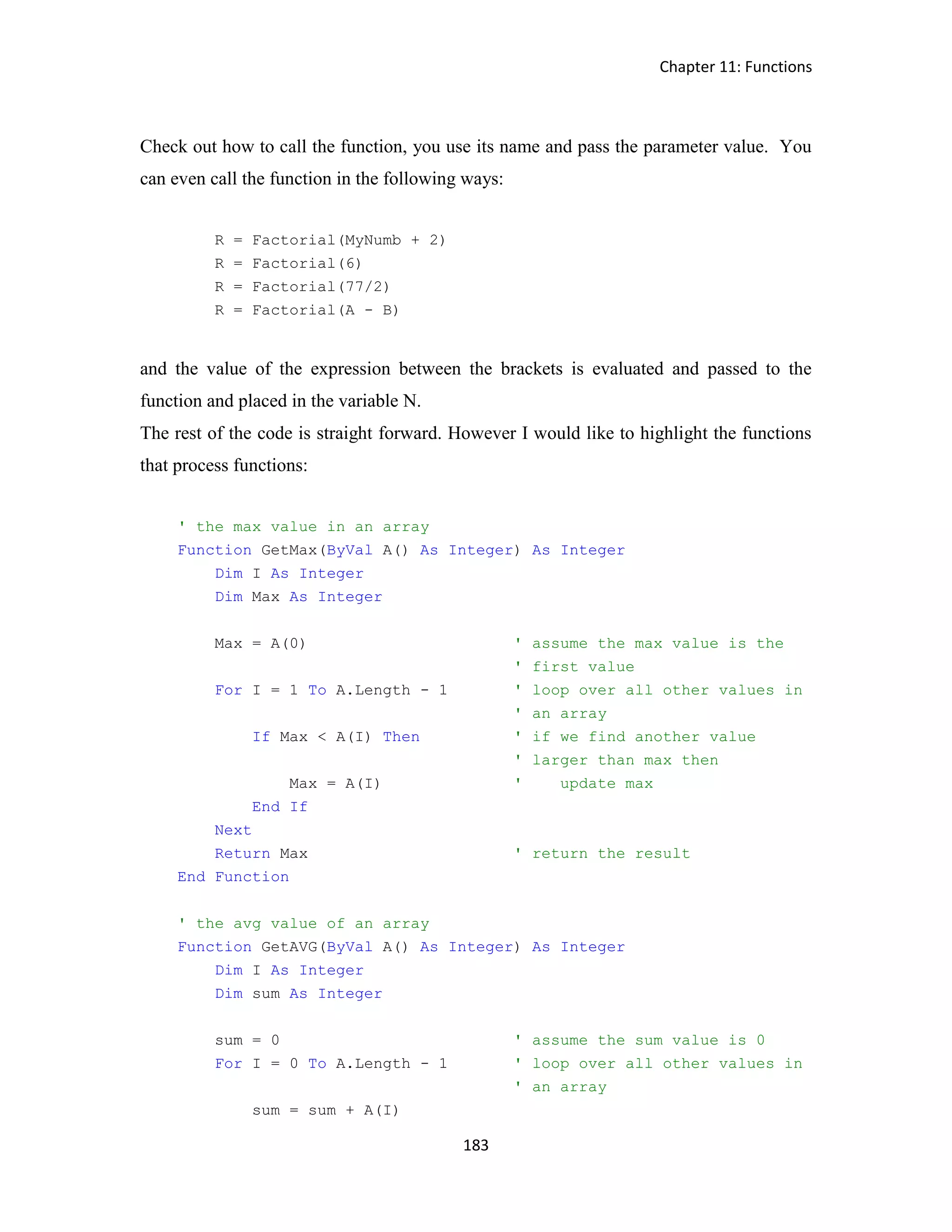 Chapter 11: Functions 183 Check out how to call the function, you use its name and pass the parameter value. You can even call the function in the following ways: R = Factorial(MyNumb + 2) R = Factorial(6) R = Factorial(77/2) R = Factorial(A - B) and the value of the expression between the brackets is evaluated and passed to the function and placed in the variable N. The rest of the code is straight forward. However I would like to highlight the functions that process functions: ' the max value in an array Function GetMax(ByVal A() As Integer) As Integer Dim I As Integer Dim Max As Integer Max = A(0) ' assume the max value is the ' first value For I = 1 To A.Length - 1 ' loop over all other values in ' an array If Max < A(I) Then ' if we find another value ' larger than max then Max = A(I) ' update max End If Next Return Max ' return the result End Function ' the avg value of an array Function GetAVG(ByVal A() As Integer) As Integer Dim I As Integer Dim sum As Integer sum = 0 ' assume the sum value is 0 For I = 0 To A.Length - 1 ' loop over all other values in ' an array sum = sum + A(I) 