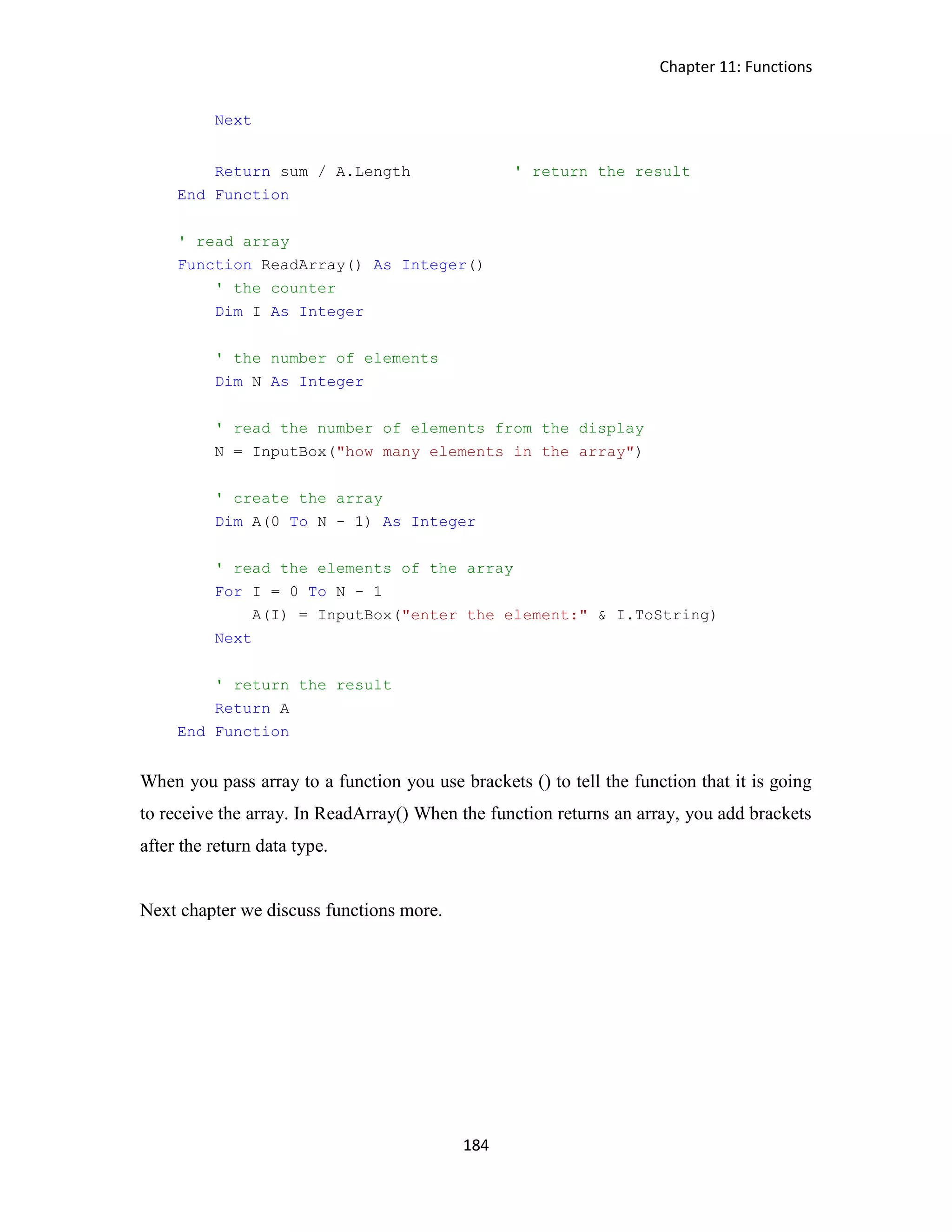 Chapter 11: Functions 184 Next Return sum / A.Length ' return the result End Function ' read array Function ReadArray() As Integer() ' the counter Dim I As Integer ' the number of elements Dim N As Integer ' read the number of elements from the display N = InputBox("how many elements in the array") ' create the array Dim A(0 To N - 1) As Integer ' read the elements of the array For I = 0 To N - 1 A(I) = InputBox("enter the element:" & I.ToString) Next ' return the result Return A End Function When you pass array to a function you use brackets () to tell the function that it is going to receive the array. In ReadArray() When the function returns an array, you add brackets after the return data type. Next chapter we discuss functions more. 