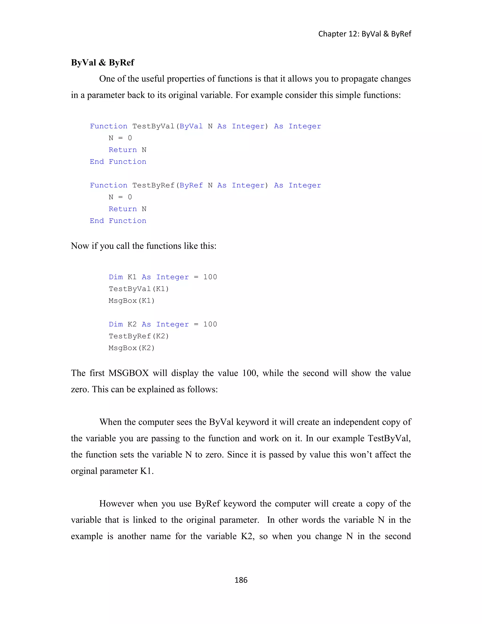 Chapter 12: ByVal & ByRef 186 ByVal & ByRef One of the useful properties of functions is that it allows you to propagate changes in a parameter back to its original variable. For example consider this simple functions: Function TestByVal(ByVal N As Integer) As Integer N = 0 Return N End Function Function TestByRef(ByRef N As Integer) As Integer N = 0 Return N End Function Now if you call the functions like this: Dim K1 As Integer = 100 TestByVal(K1) MsgBox(K1) Dim K2 As Integer = 100 TestByRef(K2) MsgBox(K2) The first MSGBOX will display the value 100, while the second will show the value zero. This can be explained as follows: When the computer sees the ByVal keyword it will create an independent copy of the variable you are passing to the function and work on it. In our example TestByVal, the function sets the variable N to zero. Since it is passed by value this won’t affect the orginal parameter K1. However when you use ByRef keyword the computer will create a copy of the variable that is linked to the original parameter. In other words the variable N in the example is another name for the variable K2, so when you change N in the second 