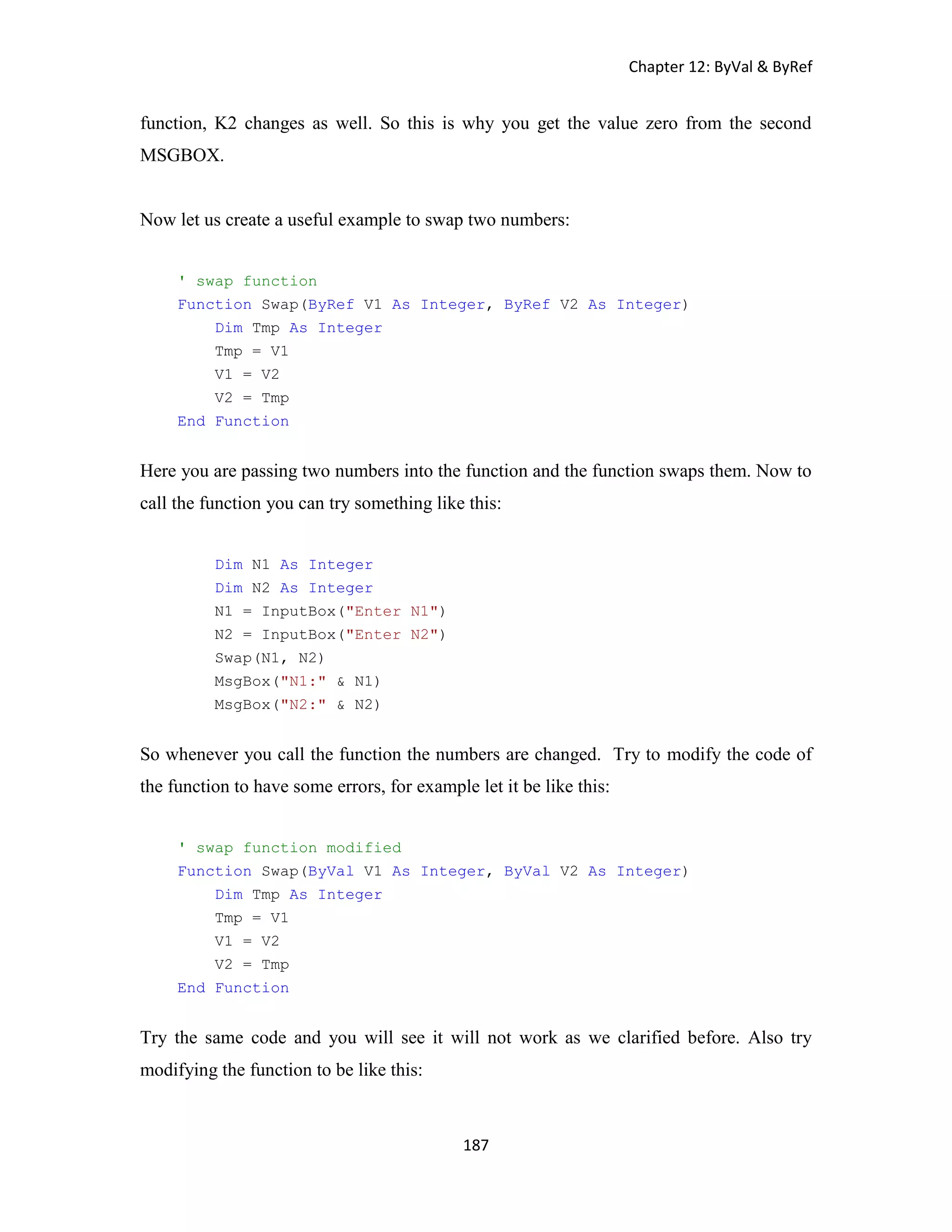 Chapter 12: ByVal & ByRef 187 function, K2 changes as well. So this is why you get the value zero from the second MSGBOX. Now let us create a useful example to swap two numbers: ' swap function Function Swap(ByRef V1 As Integer, ByRef V2 As Integer) Dim Tmp As Integer Tmp = V1 V1 = V2 V2 = Tmp End Function Here you are passing two numbers into the function and the function swaps them. Now to call the function you can try something like this: Dim N1 As Integer Dim N2 As Integer N1 = InputBox("Enter N1") N2 = InputBox("Enter N2") Swap(N1, N2) MsgBox("N1:" & N1) MsgBox("N2:" & N2) So whenever you call the function the numbers are changed. Try to modify the code of the function to have some errors, for example let it be like this: ' swap function modified Function Swap(ByVal V1 As Integer, ByVal V2 As Integer) Dim Tmp As Integer Tmp = V1 V1 = V2 V2 = Tmp End Function Try the same code and you will see it will not work as we clarified before. Also try modifying the function to be like this: 