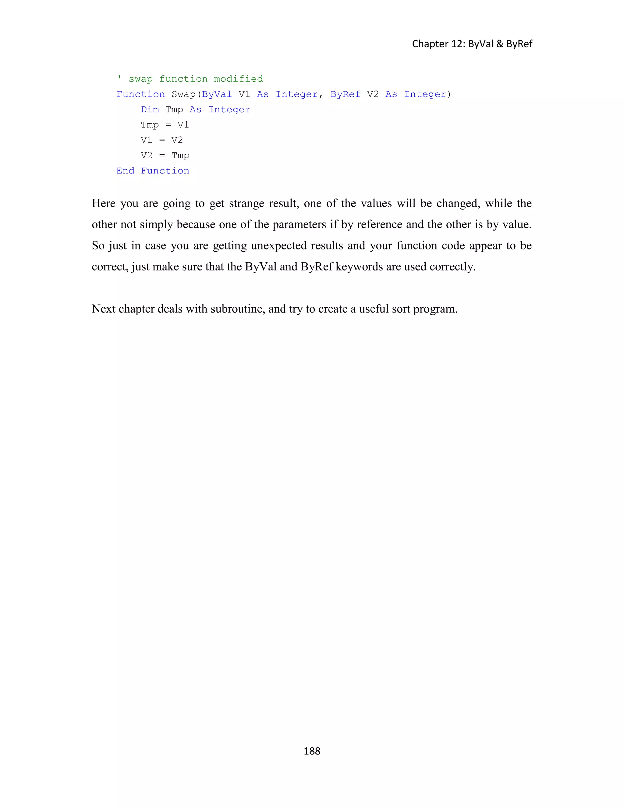 Chapter 12: ByVal & ByRef 188 ' swap function modified Function Swap(ByVal V1 As Integer, ByRef V2 As Integer) Dim Tmp As Integer Tmp = V1 V1 = V2 V2 = Tmp End Function Here you are going to get strange result, one of the values will be changed, while the other not simply because one of the parameters if by reference and the other is by value. So just in case you are getting unexpected results and your function code appear to be correct, just make sure that the ByVal and ByRef keywords are used correctly. Next chapter deals with subroutine, and try to create a useful sort program. 