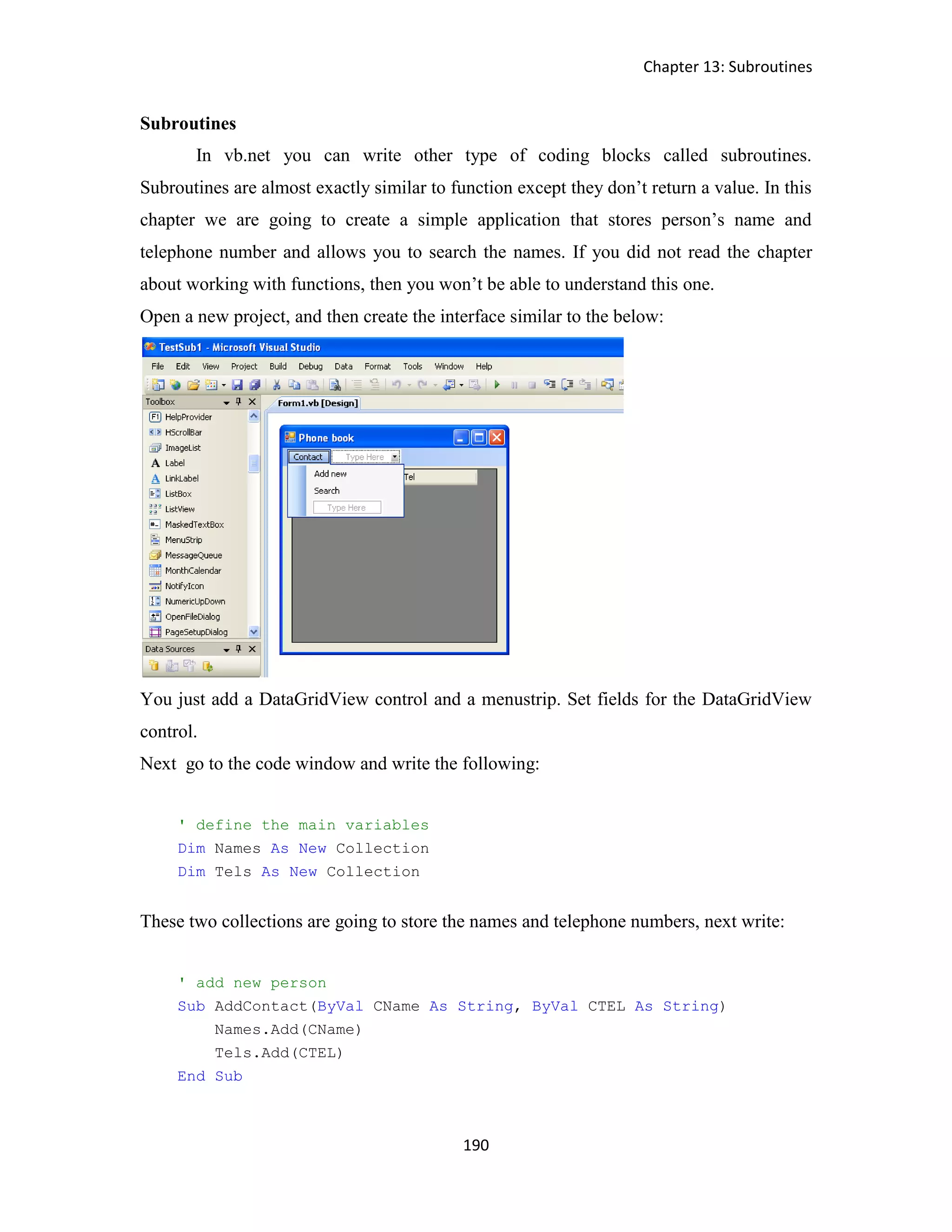 Chapter 13: Subroutines 190 Subroutines In vb.net you can write other type of coding blocks called subroutines. Subroutines are almost exactly similar to function except they don’t return a value. In this chapter we are going to create a simple application that stores person’s name and telephone number and allows you to search the names. If you did not read the chapter about working with functions, then you won’t be able to understand this one. Open a new project, and then create the interface similar to the below: You just add a DataGridView control and a menustrip. Set fields for the DataGridView control. Next go to the code window and write the following: ' define the main variables Dim Names As New Collection Dim Tels As New Collection These two collections are going to store the names and telephone numbers, next write: ' add new person Sub AddContact(ByVal CName As String, ByVal CTEL As String) Names.Add(CName) Tels.Add(CTEL) End Sub 