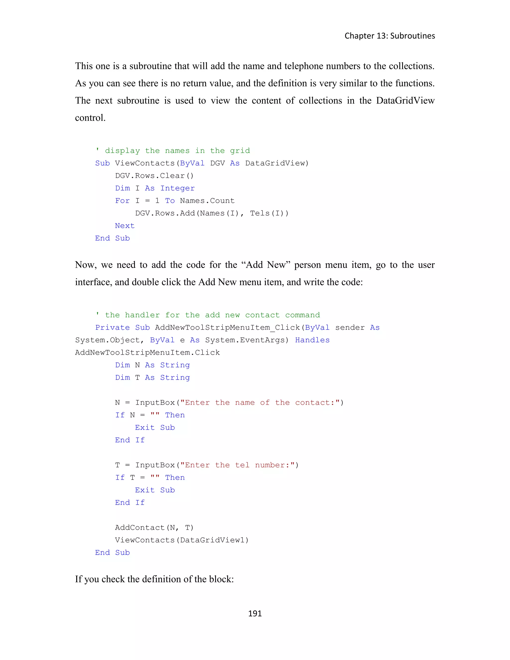 Chapter 13: Subroutines 191 This one is a subroutine that will add the name and telephone numbers to the collections. As you can see there is no return value, and the definition is very similar to the functions. The next subroutine is used to view the content of collections in the DataGridView control. ' display the names in the grid Sub ViewContacts(ByVal DGV As DataGridView) DGV.Rows.Clear() Dim I As Integer For I = 1 To Names.Count DGV.Rows.Add(Names(I), Tels(I)) Next End Sub Now, we need to add the code for the “Add New” person menu item, go to the user interface, and double click the Add New menu item, and write the code: ' the handler for the add new contact command Private Sub AddNewToolStripMenuItem_Click(ByVal sender As System.Object, ByVal e As System.EventArgs) Handles AddNewToolStripMenuItem.Click Dim N As String Dim T As String N = InputBox("Enter the name of the contact:") If N = "" Then Exit Sub End If T = InputBox("Enter the tel number:") If T = "" Then Exit Sub End If AddContact(N, T) ViewContacts(DataGridView1) End Sub If you check the definition of the block: 