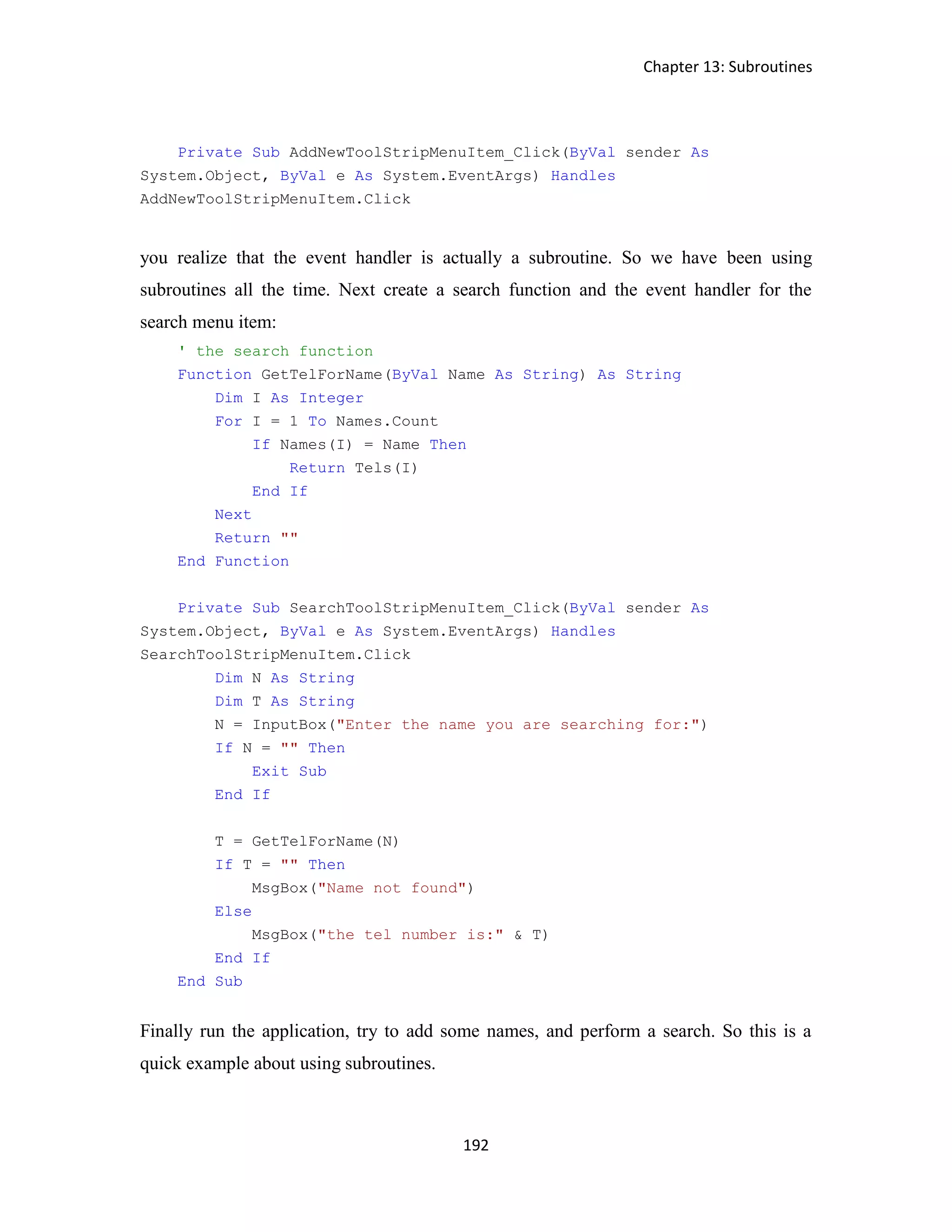 Chapter 13: Subroutines 192 Private Sub AddNewToolStripMenuItem_Click(ByVal sender As System.Object, ByVal e As System.EventArgs) Handles AddNewToolStripMenuItem.Click you realize that the event handler is actually a subroutine. So we have been using subroutines all the time. Next create a search function and the event handler for the search menu item: ' the search function Function GetTelForName(ByVal Name As String) As String Dim I As Integer For I = 1 To Names.Count If Names(I) = Name Then Return Tels(I) End If Next Return "" End Function Private Sub SearchToolStripMenuItem_Click(ByVal sender As System.Object, ByVal e As System.EventArgs) Handles SearchToolStripMenuItem.Click Dim N As String Dim T As String N = InputBox("Enter the name you are searching for:") If N = "" Then Exit Sub End If T = GetTelForName(N) If T = "" Then MsgBox("Name not found") Else MsgBox("the tel number is:" & T) End If End Sub Finally run the application, try to add some names, and perform a search. So this is a quick example about using subroutines. 