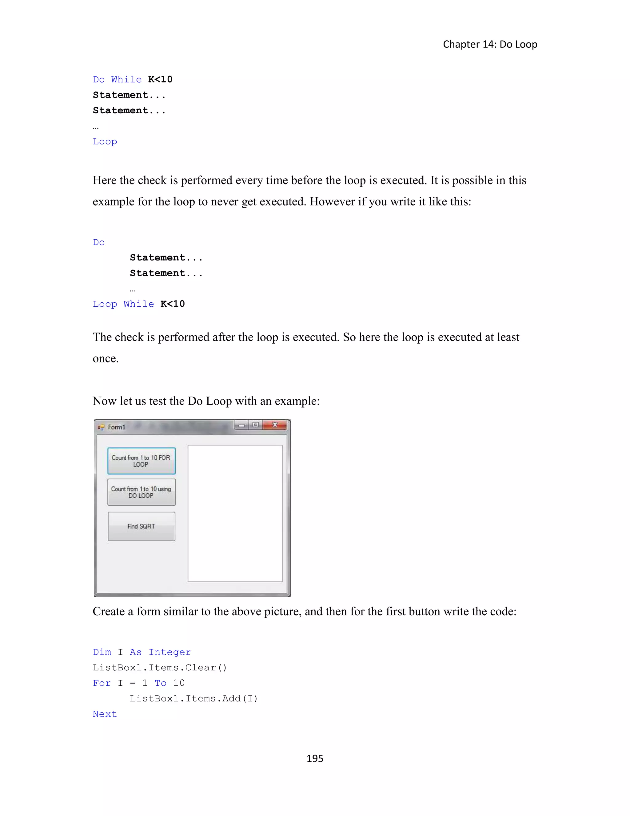Chapter 14: Do Loop 195 Do While K<10 Statement... Statement... … Loop Here the check is performed every time before the loop is executed. It is possible in this example for the loop to never get executed. However if you write it like this: Do Statement... Statement... … Loop While K<10 The check is performed after the loop is executed. So here the loop is executed at least once. Now let us test the Do Loop with an example: Create a form similar to the above picture, and then for the first button write the code: Dim I As Integer ListBox1.Items.Clear() For I = 1 To 10 ListBox1.Items.Add(I) Next 