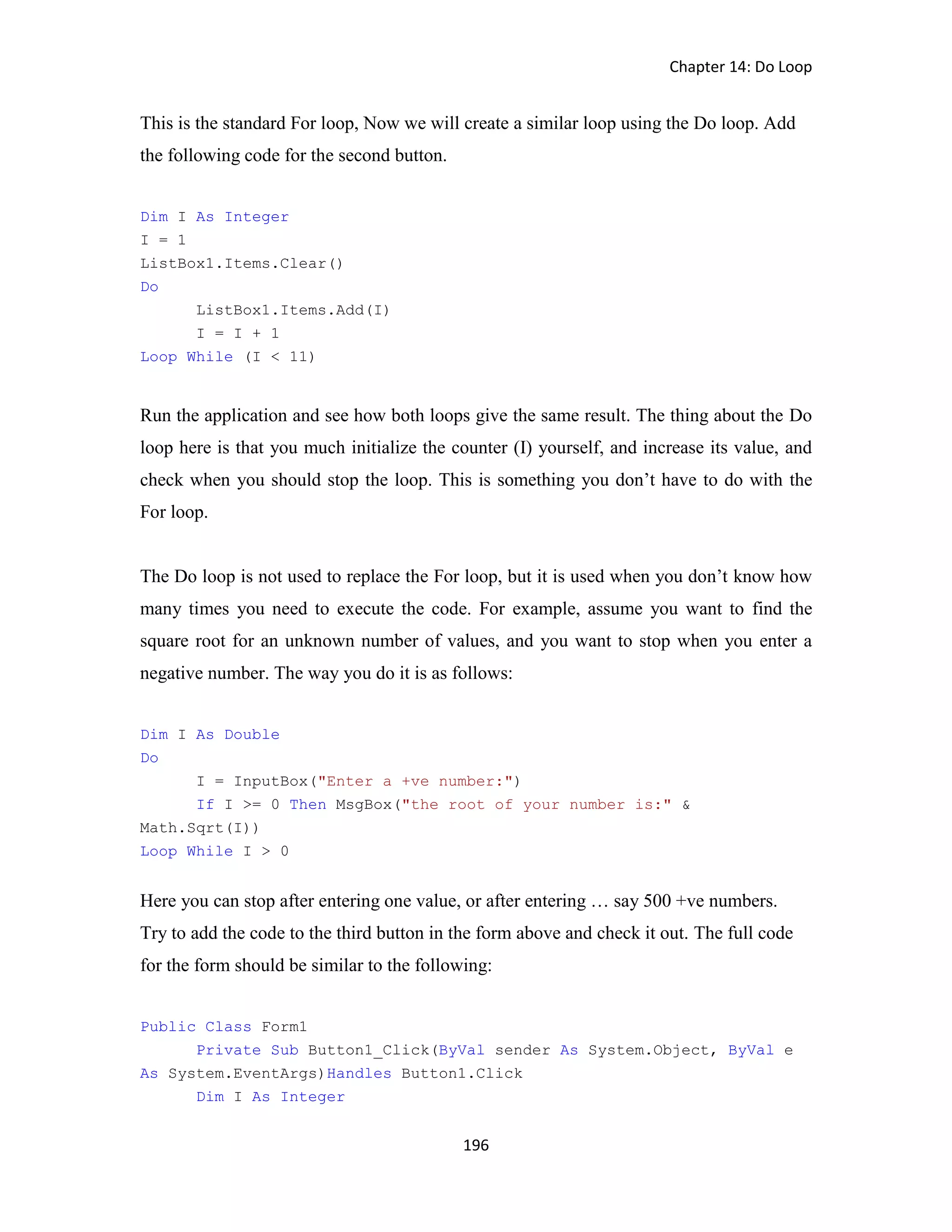 Chapter 14: Do Loop 196 This is the standard For loop, Now we will create a similar loop using the Do loop. Add the following code for the second button. Dim I As Integer I = 1 ListBox1.Items.Clear() Do ListBox1.Items.Add(I) I = I + 1 Loop While (I < 11) Run the application and see how both loops give the same result. The thing about the Do loop here is that you much initialize the counter (I) yourself, and increase its value, and check when you should stop the loop. This is something you don’t have to do with the For loop. The Do loop is not used to replace the For loop, but it is used when you don’t know how many times you need to execute the code. For example, assume you want to find the square root for an unknown number of values, and you want to stop when you enter a negative number. The way you do it is as follows: Dim I As Double Do I = InputBox("Enter a +ve number:") If I >= 0 Then MsgBox("the root of your number is:" & Math.Sqrt(I)) Loop While I > 0 Here you can stop after entering one value, or after entering … say 500 +ve numbers. Try to add the code to the third button in the form above and check it out. The full code for the form should be similar to the following: Public Class Form1 Private Sub Button1_Click(ByVal sender As System.Object, ByVal e As System.EventArgs)Handles Button1.Click Dim I As Integer 